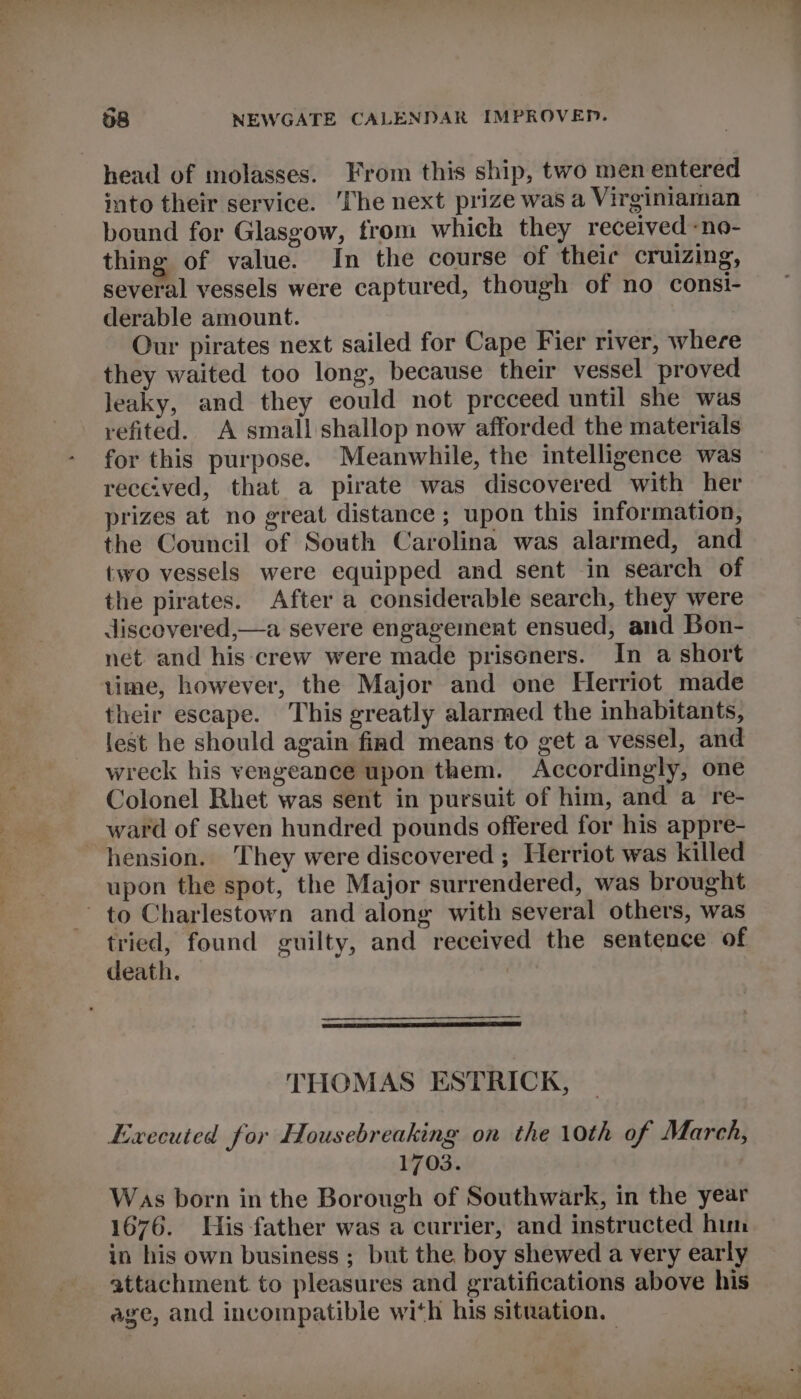 “= head of molasses. From this ship, two men entered into their service. ‘The next prize was a Virginiaman bound for Glasgow, from which they received -no- thing of value. In the course of theic cruizing, several vessels were captured, though of no consi- derable amount. Our pirates next sailed for Cape Fier river, where they waited too long, because their vessel proved leaky, and they could not preceed until she was refited. A small shallop now afforded the materials for this purpose. Meanwhile, the intelligence was received, that a pirate was discovered with her prizes at no great distance ; upon this information, the Council of South Carolina was alarmed, and two vessels were equipped and sent in search of the pirates. After a considerable search, they were discovered,—a severe engagement ensued, and Bon- net and his crew were made prisoners. In a short lime, however, the Major and one Herriot made their escape. This greatly alarmed the inhabitants, lest he should again find means to get a vessel, and wreck his vengeance upon them. Accordingly, one Colonel Rhet was sent in pursuit of him, and a re- ward of seven hundred pounds offered for his appre- hension. They were discovered ; Herriot was killed upon the spot, the Major surrendered, was brought to Charlestown and along with several others, was tried, found guilty, and received the sentence of death. | THOMAS ESTRICK, Executed for Housebreaking on the 10th of March, 1703. Was born in the Borough of Southwark, in the year 1676. Uis-father was a currier, and instructed hun in his own business ; but the boy shewed a very early attachment to pleasures and gratifications above his age, and incompatible with his situation.