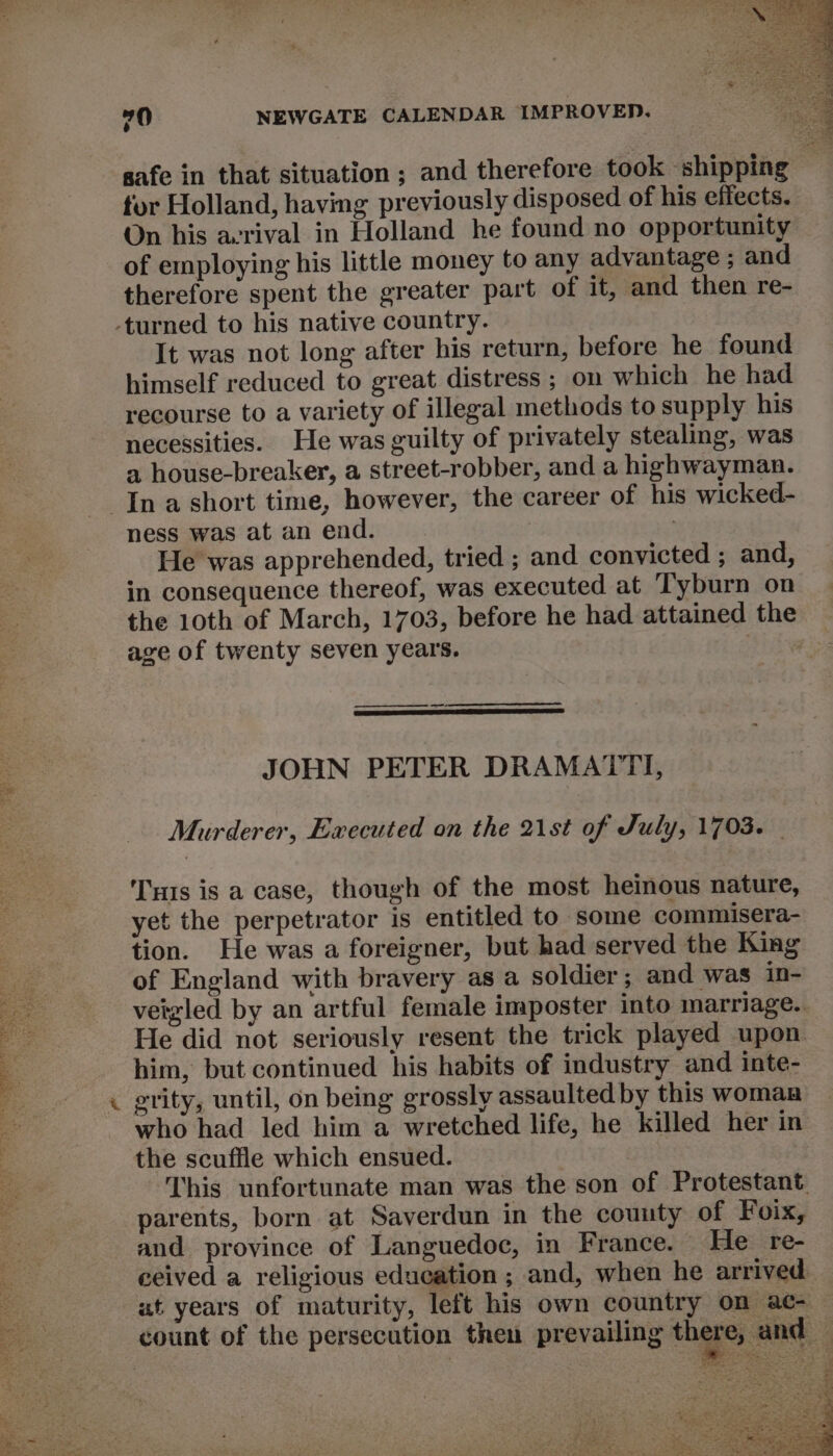 safe in that situation ; and therefore took shipping tur Holland, having previously disposed of his effects. On his aerival in Holland he found no opportunity of employing his little money to any advantage ; and therefore spent the greater part of it, and then re- -turned to his native country. It was not long after his return, before he found himself reduced to great distress ; on which he had recourse to a variety of illegal methods to supply his necessities. He was guilty of privately stealing, was a house-breaker, a street-robber, and a highwayman. Ina short time, however, the career of his wicked- ness was atanend. | : He was apprehended, tried ; and convicted ; and, in consequence thereof, was executed at ‘Tyburn on the 10th of March, 1703, before he had attained the age of twenty seven years. Siiw — JOHN PETER DRAMATTI, Murderer, Executed on the 21st of July, 1703. Ts is a case, though of the most heinous nature, yet the perpetrator is entitled to some commisera- tion. He was a foreigner, but had served the King of England with bravery as a soldier; and was in- veigled by an artful female imposter into marriage. e He did not seriously resent the trick played upon . him, but continued his habits of industry and inte- « grity, until, on being grossly assaulted by this woman who had led him a wretched life, he killed her in the scuffle which ensued. This unfortunate man was the son of Protestant. parents, born at Saverdun in the county of Foix, and province of Languedoc, in France. He re- ceived a religious education ; and, when he arrived. ut years of maturity, left his own country on ac- count of the persecution then prevailing there, and © hee = z «We PRA SEE