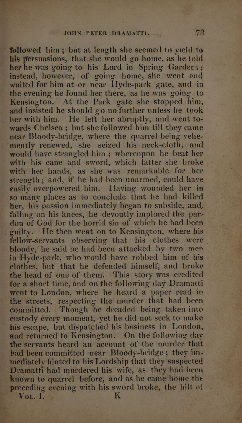 4 * aS as fer JOHN PETER DRAMATTI. |. 73 his persuasions, that she would vo home, as he told her he was going to his Lord in Spring Gardens; instead, however, of going home, she went and waited for him at or near LHyde-park gate, and in the evening he found her there, as he was going to Kensington. At the Park gate she stopped him, her with him. He left her abruptly, and went to- wards Chelsea ; but she followed him till they came near Bloody-bridge, where the quarrel being vehe- would have str angled him; whereupon he beat her with his cane and sword, which latter she broke with her hands, as she was remarkable for her strength; and, if he had been unarmed, could have easily over powered him. Having wounded her in so many places as to conclude that he had killed her, his passion immediately began to subside, and, falling: on his knees, he devoutly implored the par- dou of God for the horrid sin of which he had been guilty. He then went on to Kensington, where his bloody, he said he had been attacked by two men clothes, but that he defended himself, and broke went to London, where he heard a paper read in committed. Though he dreaded being taken inte custody every moment, yet he did not seek to make Ss * Se and returned to Kensington. On the following day the servants heard an account of the nrfaneterk that had been committed near Bloody-bridge ; they im- mediately hinted to his Lordship that they suspected Dramatti had murdered his wife, as they had been known to quarrel before, and as he came home the Voi li x K