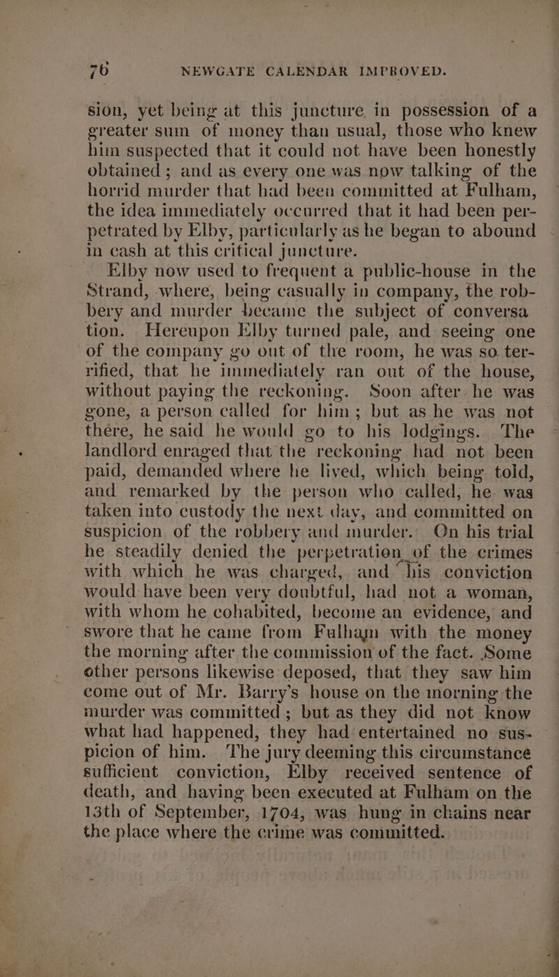 sion, yet being at this juncture in possession of a greater sum of money than usual, those who knew him suspected that it could not have been honestly obtained ; and as every one was now talking of the horrid raurder that had been committed at ¥ ulham, the idea immediately occurred that it had been per- petrated by Elby, particularly as he began to abound in cash at this critical juncture. Elby now used to frequent a public-house in the Strand, where, being casually in company, the rob- bery and murder became the subject of conversa tion. Hereupon Elby turned pale, and seeing one of the company go out of tle room, he was so. ter- rified, that he immediately ran out of the house, without paying the reckoning. Soon after he was gone, a person called for him; but as he was not there, he said he would go to his lodgings. The landlord enraged that the reckoning had not been paid, demanded where he lived, which being told, and remarked by the person who called, he was taken into custody the next day, and committed on suspicion of the robbery and murder. On his trial he steadily denied the perpetration_of the crimes with which he was charged, and “his conviction would have been very doubtful, had not a woman, with whom he cohabited, become an evidence, and swore that he came from Fulham with the money the morning after the commission of the fact. Some other persons likewise deposed, that they saw him come out of Mr. Barry’s house on the inorning the murder was committed ; but as they did not know what had happened, they had entertained no sus- picion of him. ‘The jury deeming this circumstance sufficient conviction, Elby received sentence of death, and having been executed at Fulham on the 13th of September, 1704, was hung in chains near the place where the crime was committed.