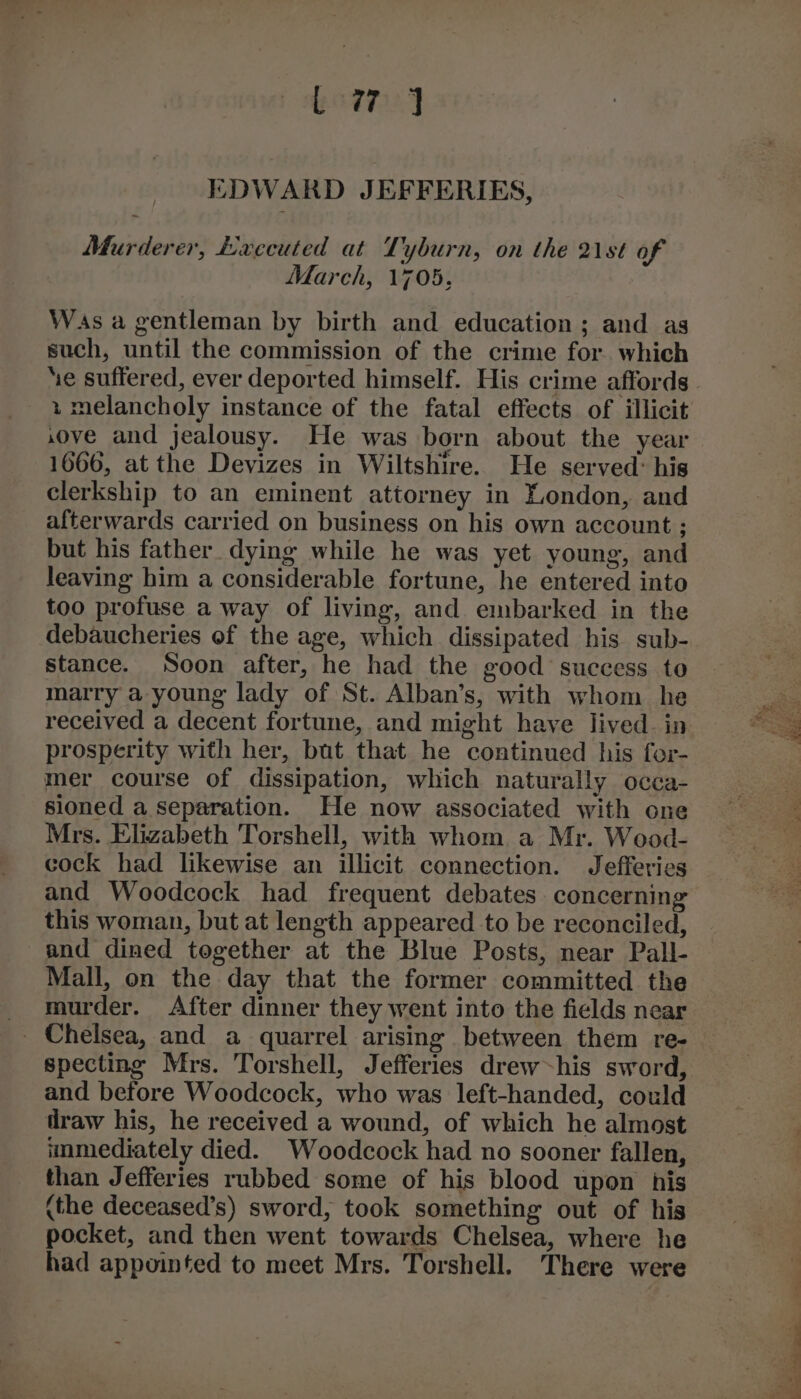 Gong EDWARD JEFFERIES, Murderer, Lxvecuted at Tyburn, on the 21st of March, 1705, Was a gentleman by birth and education; and as such, until the commission of the crime for. which + melancholy instance of the fatal effects of illicit ove and jealousy. He was born about the year 1666, at the Devizes in Wiltshire. He served: his clerkship to an eminent attorney in London, and afterwards carried on business on his own account ; but his father dying while he was yet young, and leaving him a considerable fortune, he entered into too profuse a way of living, and embarked in the debaucheries of the age, which dissipated his sub- stance. Soon after, he had the good success to marry a young lady of St. Alban’s, with whom he received a decent fortune, and might have lived. in prosperity with her, but that he continued his for- mer course of dissipation, which naturally occa- sioned a separation. He now associated with one Mrs. Elizabeth Torshell, with whom. a Mr. Wood- cock had likewise an illicit connection. Jefferies and Woodcock had frequent debates concerning this woman, but at length appeared to be reconciled, and dined together at the Blue Posts, near Pall- Mall, on the day that the former committed the murder. After dinner they went into the fields near specting Mrs. Torshell, Jefferies drew~his sword, and before Woodcock, who was left-handed, could iraw his, he received a wound, of which he almost immediately died. Woodcock had no sooner fallen, than Jefferies rubbed some of his blood upon his (the deceased’s) sword, took something out of his pocket, and then went towards Chelsea, where he had appointed to meet Mrs. Torshell. There were