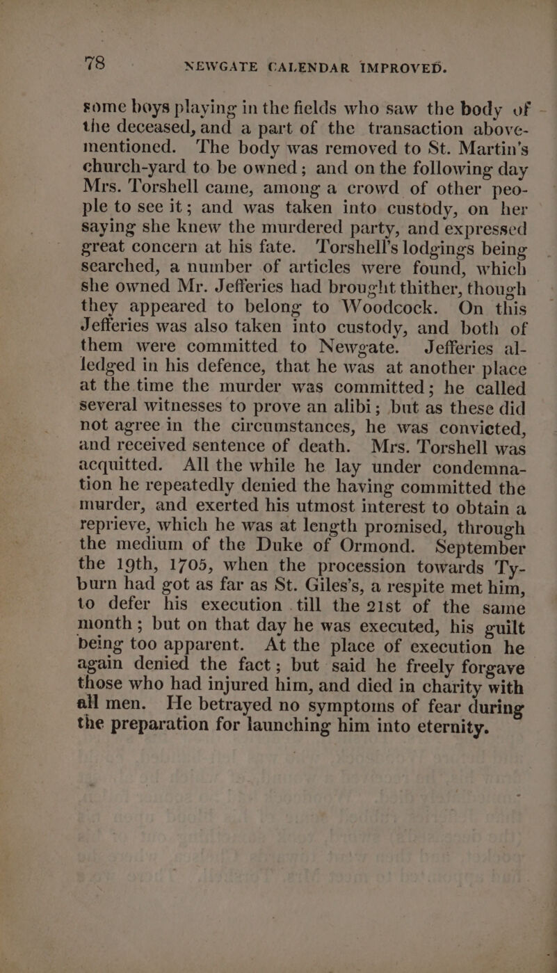 the deceased, and a part of the transaction above- mentioned. ‘The body was removed to St. Martin's church-yard to be owned; and on the following day Mrs. Torshell cane, among a crowd of other peo- ple to see it; and was taken into custody, on her saying she knew the murdered party, and expressed great concern at his fate. Torshell’s lodgings being searched, a number of articles were found, which she owned Mr. Jefferies had brought thither, though they appeared to belong to Woodcock. On this Jefferies was also taken into custody, and both of them were committed to Newgate. Jefferies al- fedged in his defence, that he was at another place at the time the murder was committed; he called several witnesses to prove an alibi; but as these did not agree in the circumstances, he was convicted, and received sentence of death. Mrs. Torshell was acquitted. All the while he lay under condemna- tion he repeatedly denied the having committed the murder, and exerted his utmost interest to obtain a reprieve, which he was at length promised, through the medium of the Duke of Ormond. September the 19th, 1705, when the procession towards Ty- burn had got as far as St. Giles’s, a respite met him, to defer his execution .till the 21st of the same month ; but on that day he was executed, his guilt being too apparent. At the place of execution he again denied the fact; but said he freely forgave those who had injured him, and died in charity with all men. He betrayed no symptoms of fear during the preparation for launching him into eternity. ee