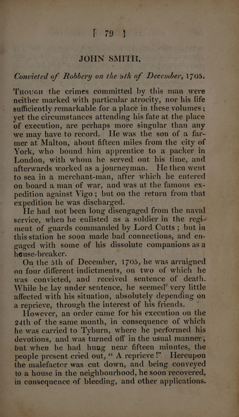 JOHN SMITH, Convicted of Robbery on the sth of December, 1705. TnoucH the crimes committed by this man were neither marked with particular atrocity, nor his life sufficiently remarkable for a place in these volumes ; yet the circumstances attending his fate at the place of execution, are perhaps more singular than any we may have to record. He was the son of a far- mer at Malton, about fifteen miles from the city of York, who bound him apprentice to a packer in London, with whom he served out his time, and afterwards worked as a journeyman. He then went to.sea in a merchant-man, after which he entered on board a man of war, and was at the famous ex- pedition against Vigo; but on the return from that expedition he was discharged. He had not been long disengaged from the naval service, when he enlisted as a soldier in the regi-— ment of guards commanded by Lord Cutts ; but in this station he soon made bad connections, and en- gaged with some of his dissolute companions as a heuse-breaker. On the 5th of December, 1705, he was arraigned on four different indictments, on two of which he was convicted, and received sentence of death. While he lay under sentence, he seemed’ very little affected with his situation, absolutely depending on a reprieve, through the interest of his friends. ~ However, an order came for his execution on the 24th of the same month, in consequence of which he was carried to Tyburn, where he performed his devotions, and was turned off in the usual manner, but when he had hung near fifteen minutes, the people present cried out, “ A reprieve!” Hereupon the malefacter was cut down, and being conveyed to a house in the neighbourhood, he soon recovered, in consequence of bleeding, and other applications.