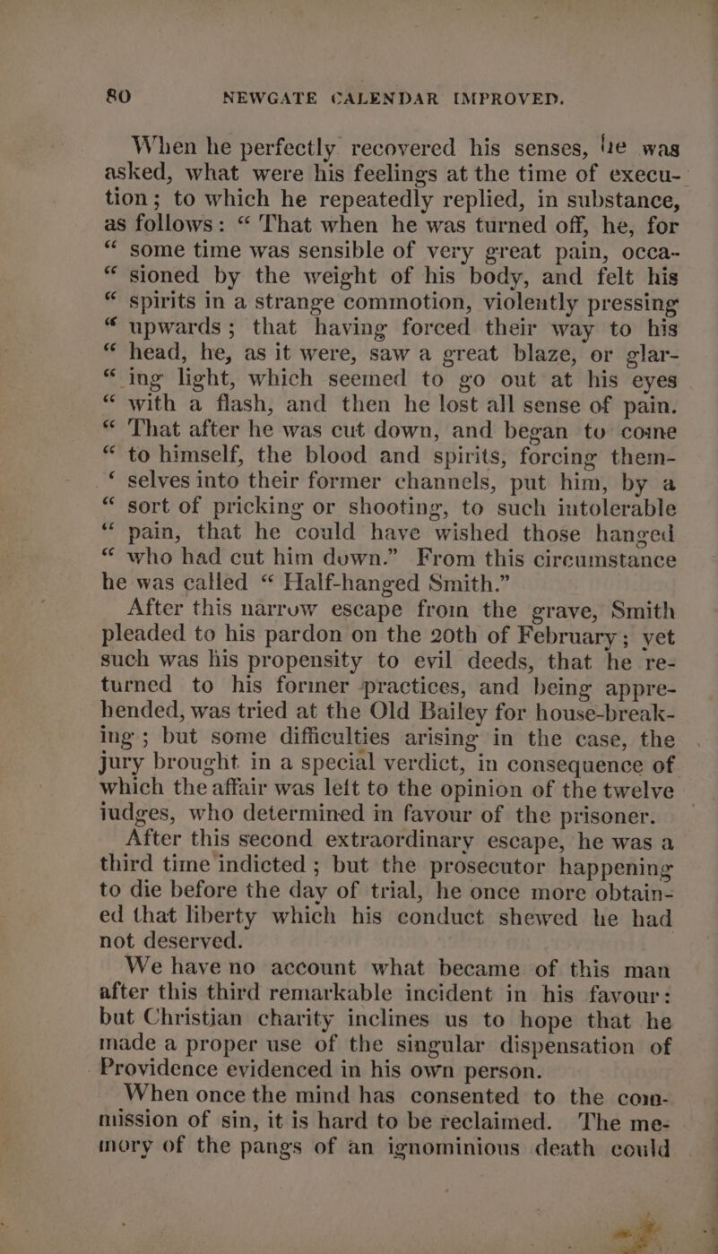 When he perfectly recovered his senses, e was asked, what were his feelings at the time of execu-_ tion; to which he repeatedly replied, in substance, as follows: “ That when he was turned off, he, for “ some time was sensible of very great pain, occa- “ sioned by the weight of his body, and felt his “ spirits in a strange commotion, violently pressing “ upwards; that having forced their way to his “ head, he, as it were, saw a great blaze, or glar- “ ing light, which seemed to go out at his eyes | “with a flash, and then he lost all sense of pain. “ That after he was cut down, and began to come “to himself, the blood and spirits, forcing them- “ selves into their former channels, put him, by a “ sort of pricking or shooting, to such intolerable ‘pain, that he could have wished those hanged “ who had cut him duwn.” From this circumstance he was called “ Half-hanged Smith.” After this narruw escape froin the grave, Smith pleaded to his pardon on the 20th of February; yet such was his propensity to evil deeds, that he re- turned to his former practices, and being appre- hended, was tried at the Old Bailey for house-break- ing; but some difficulties arising in the case, the jury brought in a special verdict, in consequence of which the affair was left to the opinion of the twelve iudges, who determined in favour of the prisoner. After this second extraordinary escape, he was a third time indicted ; but the prosecutor happening to die before the day of trial, he once more obtain- ed that liberty which his conduct shewed he had not deserved. We have no account what became of this man after this third remarkable incident in his favour: but Christian charity inclines us to hope that he made a proper use of the singular dispensation of Providence evidenced in his own person. When once the mind has consented to the coi- mission of sin, it is hard to be reclaimed. The me- mory of the pangs of an ignominious death could a» ae Sy «
