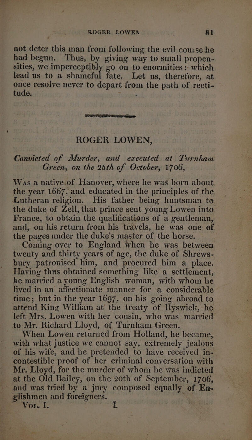 not deter this man from following the evil couse he had begun. Thus, by giving way to small propen- sities, we imperceptibly go on to enormities : which lead us to a shameful fate. Let us, therefore, at ork resolve never to depart from the path of recti- tude : ROGER LOWEN, Convicted of Murder, and executed at Turnham Green, on the 25th of October, 1706, Was a native:of Hanover, where he was born about the year 1667, and educated in the principles of the Lutheran religion. His father being huntsman to the duke of Zell, that prince sent young Lowen into France, to obtain the qualifications of a gentleman, and, on his return from his travels, he was one of the pages under the duke’s master of the horse. Coming over to England when he was between twenty and thirty years of age, the duke of Shrews- bury patronised him, and procured him a place. Having thus obtained something like a settlement, he married a young English woman, with whom he lived in an affectionate manner for a considerable time; but in the year 1697, on his going abroad to attend King William at the treaty of Ryswick, he left Mrs. Lowen with her cousin, who was: married to Mr. Richard Lloyd, of Turnham Green. When Lowen returned from Holland, he became, with what justice we cannot say, extremely jealous of his wife, and he pretended to have received in- contestible proof of her criminal conversation with Mr. Lloyd, for the murder of whom he was indicted at the Old Bailey, on the 20th of September, 1706, and was tried by a jury composed equally of En- msn, and foreigners. Vor.