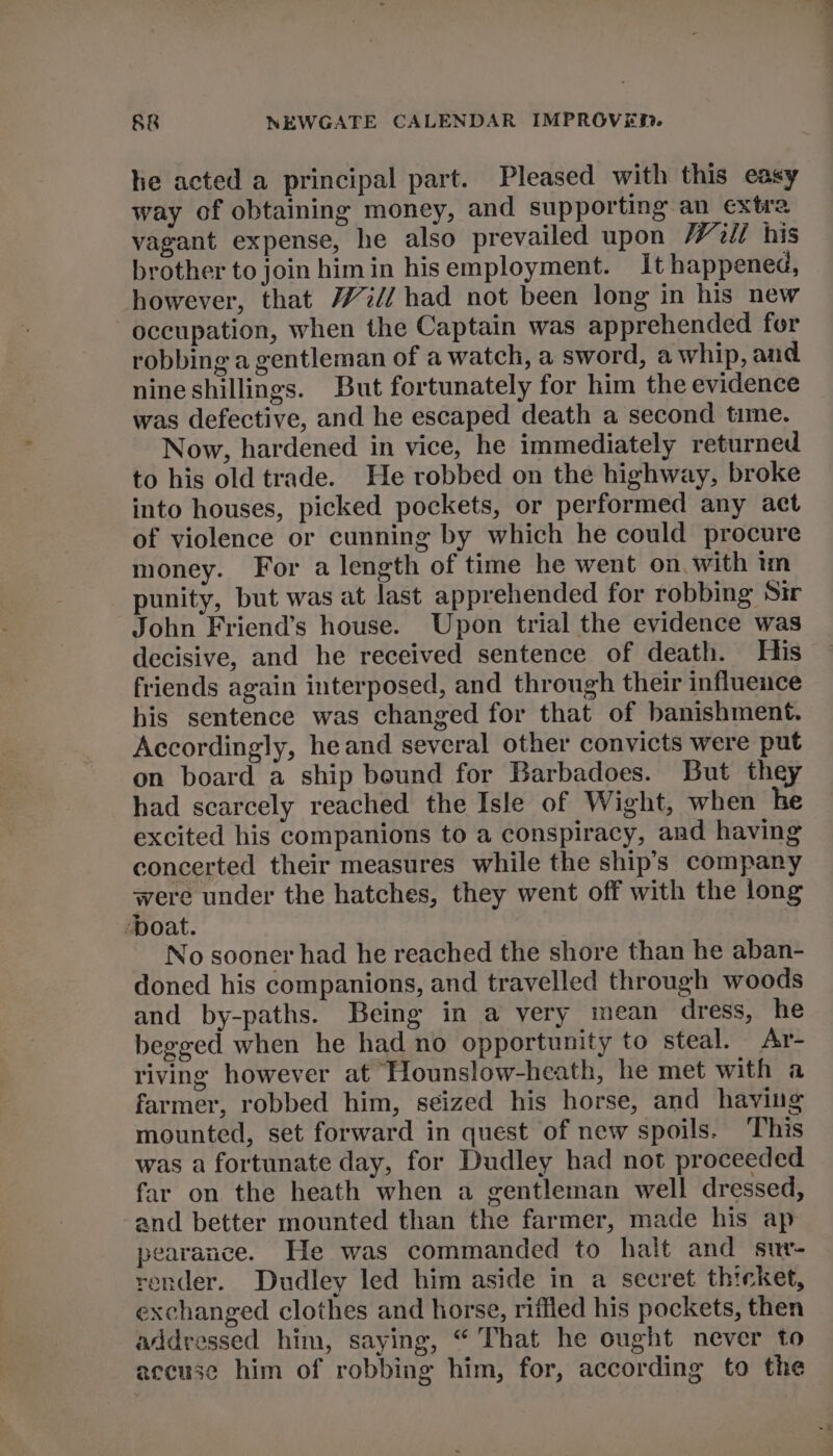 tie acted a principal part. Pleased with this easy way of obtaining money, and supporting an extra vagant expense, he also prevailed upon Wilt his brother to join himin hisemployment. It happened, however, that Wi// had not been long in his new occupation, when the Captain was apprehended for robbing a gentleman of a watch, a sword, a whip, and nine shillings. But fortunately for him the evidence was defective, and he escaped death a second time. Now, hardened in vice, he immediately returned to his old trade. He robbed on the highway, broke into houses, picked pockets, or performed any act of violence or cunning by which he could procure money. For a length of time he went on. with im punity, but was at last apprehended for robbing Sir John Friend’s house. Upon trial the evidence was decisive, and he received sentence of death. His friends again interposed, and through their influence his sentence was changed for that of banishment. Accordingly, heand several other convicts were put on board a ship bound for Barbadoes. But they had scarcely reached the Isle of Wight, when he excited his companions to a conspiracy, and having concerted their measures while the ship’s company were under the hatches, they went off with the long boat. No sooner had he reached the shore than he aban- doned his companions, and travelled through woods and by-paths. Being in a very mean dress, he begged when he had no opportunity to steal. Ar- riving however at Hounslow-heath, he met with a farmer, robbed him, seized his horse, and having mounted, set forward in quest of new spoils. This was a fortunate day, for Dudley had not proceeded far on the heath when a gentleman well dressed, and better mounted than the farmer, made his ap pearance. He was commanded to halt and sur- render. Dudley led him aside in a secret thicket, exchanged clothes and horse, riffled his pockets, then addressed him, saying, “ That he ought never to accuse him of robbing him, for, according to the