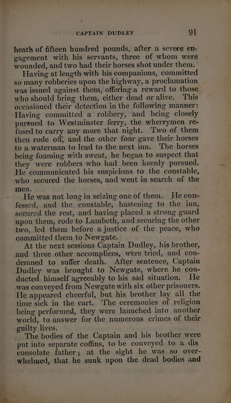 e CAPTAIN DUDLEY 9] heath of fifteen hundred pounds, after a severe en- gagement with his servants, three of whom were wounded, and two had their horses shot under them. ' Having at length with his companions, committed so many robberies upon the highway, a proclamation was issued against them, offering a reward to those. who should bring them, either dead or alive. This’ occasioned their detection in the following manner: Having committed a robbery, and being closely pursued to Westminster ferry, the wherrymen re- fused to carry any more that night. Two of them then rode off; and the other four gave their horses being foaming with sweat, he began to suspect that they were robbers who had been keenly pursued. He communicated his suspicions to the constable, who secured the horses, and went in search of the men. He was not long in seizing one of them. He con- fessed, and the. constable, hastening to the inn, secured the rest, and having placed a strong guard two, led them before a justice of the peace, who At the next sessions Captain Dudley, his brother, and three other accomplices, were tried, and con- demned to suffer death. After sentence, Captain Dudley was brought to Newgate, where he con- ducted. himself agreeably to his sad situation. He He appeared cheerful, but his brother lay all the time sick in the cart. The ceremonies of religion being performed, they were launched into another world, to answer for the numerous crimes of their guilty lives. The bodies of the Captain and his brother were consolate father; at the sight he was so over- whelmed, that he sunk upon the dead bodies and