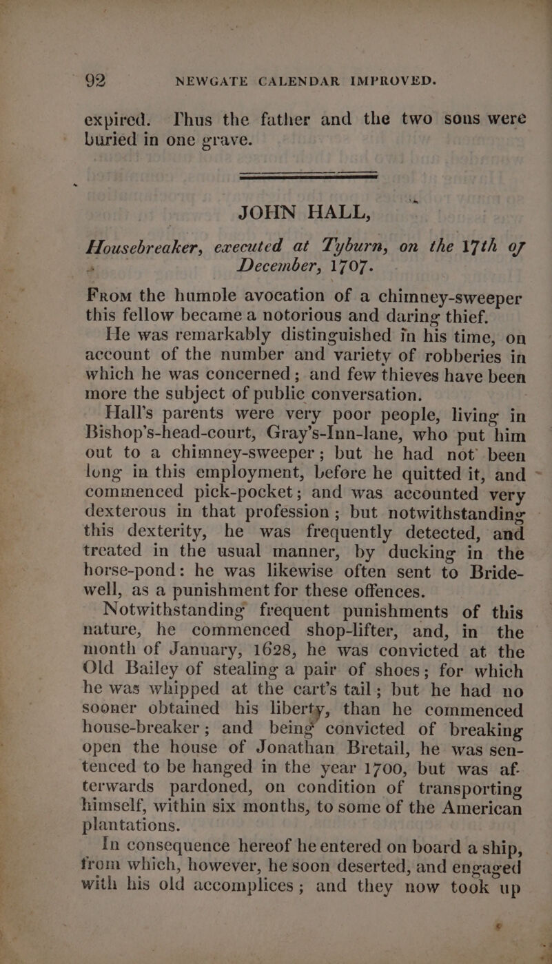 ir? Wo ee td, expired. Thus the father and the two sons were buried in one grave. ——_ | JOHN HALL, Housebreaker, executed at Ti yburn, on the 17th of Bee December, 1707. From the humple avocation of a chimney-sweeper this fellow became a notorious and daring thief. He was remarkably distinguished in his time, on account of the number and variety of robberies in which he was concerned; and few thieves have been more the subject of public conversation. Hall’s parents were very poor people, living in Bishop’s-head-court, Gray’s-Inn-lane, who put him out to a chimney-sweeper; but he had not’ been lung in this employment, before he quitted it, and commenced pick-pocket; and was accounted very this dexterity, he was frequently detected, and treated in the usual manner, by ducking in the horse-pond: he was likewise often sent to Bride- well, as a punishment for these offences. Notwithstanding frequent punishments of this nature, he commenced shop-lifter, and, in the month of January, 1628, he was convicted at the Old Bailey of stealing a pair of shoes; for which he was whipped at the cart’s tail; but he had no sooner obtained his liberty, than he commenced house-breaker ; and being convicted of breaking open the house of Jonathan Bretail, he was sen- tenced to be hanged in the year 1700, but was af. terwards pardoned, on condition of transporting himself, within six months, to some of the American plantations. In consequence hereof he entered on board a ship, from which, however, he soon deserted, and engaged with his old accomplices; and they now took up ®