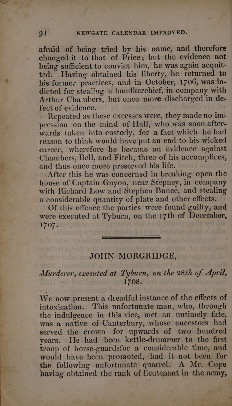 afraid of being tried by his name, and therefore changed it to that of Price; but the evidence not being sufficient to convict him, he was again acquit- ted. Having obtained his liberty, he returned to his formes practices, and in October, 1706, was in- dicted for steating:a handkerchief, in company with Arthur Chambers, but once more discharged in de- fect of evidence. Repeated as these excesses were, they made no im- pression on the mind of Hall, who was soon after- wards taken into custody, for a fact which he had reason to think would have put an end to his wicked career, wherefore he became an evidence against Chambers, Bell, and Fitch, three of his accomplices, and thus once more preserved his life. After this he was concerned in breaking open the house of Captain Guyon, near Stepney, in company with Richard Low and Stephen Bunce, and stealing a considerable quantity of plate and other effects. Of this offence the parties were found guilty, and were executed at Tyburn, on the 17th of December, 1707. JOHN MORGRIDGE, (Murderer, exeeuted at Tyburn, on the 28th of April, 1708. WE now present a dreadful instance of the effects of intoxication. ‘This unfortunate man, who, through the indulgence in this vice, met an untimely fate, was a native of Canterbury, whose ancestors had served the crown for upwards of two hundred years. He had been kettle-drummer to the first troop of horse-guardsfor a considerable time, and would have been promoted, had it not been for the following unfortunate quarrel. A Mr. Cope haviag obtained the rank of lieutenant in the army,