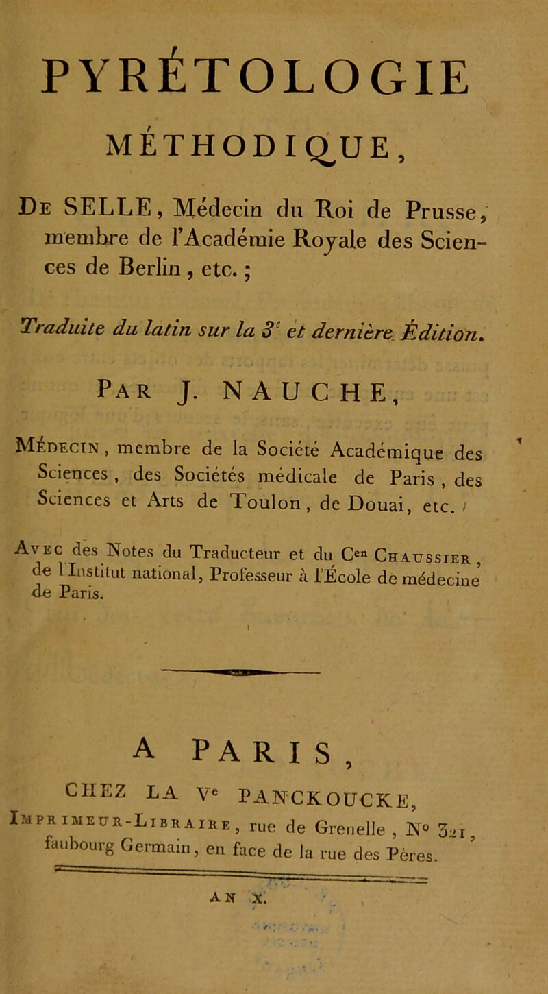 PYRÉTOLOGIE MÉTHODIQUE, De SELLE, Médecin du Roi de Prusse, membre de l’Académie Royale des Scien- ces de Berlin , etc. ; Traduite du latin sur la 3‘ et dernière Édition. Par J. NAUCHE, Médecin , membre de la Société Académique des Sciences , des Sociétés médicale de Paris , des Sciences et Arts de Toulon, de Douai, etc. / Avec des Notes du Traducteur et du Cen Chausster , de 1 Institut national, Professeur à l’École de médecine de Paris. A PARIS, CHEZ LA Ve PANCKOUCKE, Imprimeur-Libraire, rue de Grenelle, N° 3-1. faubourg Germain, en face de la rue des Pères.