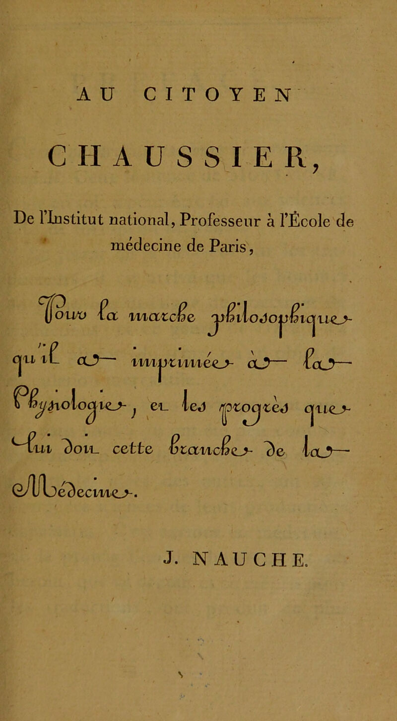 AU CITOYEN C HAUSSIER, De 1 Institut national, Professeur à l’École de médecine de Paris, uo cjjjouv fct maicfje jyfdilodo^fâio^ cjn cl? iii/i|jrmiéc_> cl?— (cl?— P&/^oioc|ie^-; ei_ le«i ^ocj^ej cjue> <~6» ^oil cette Êtanclo 7)e la_?— G/Ubé^ecmo. J. NAUCH.E,