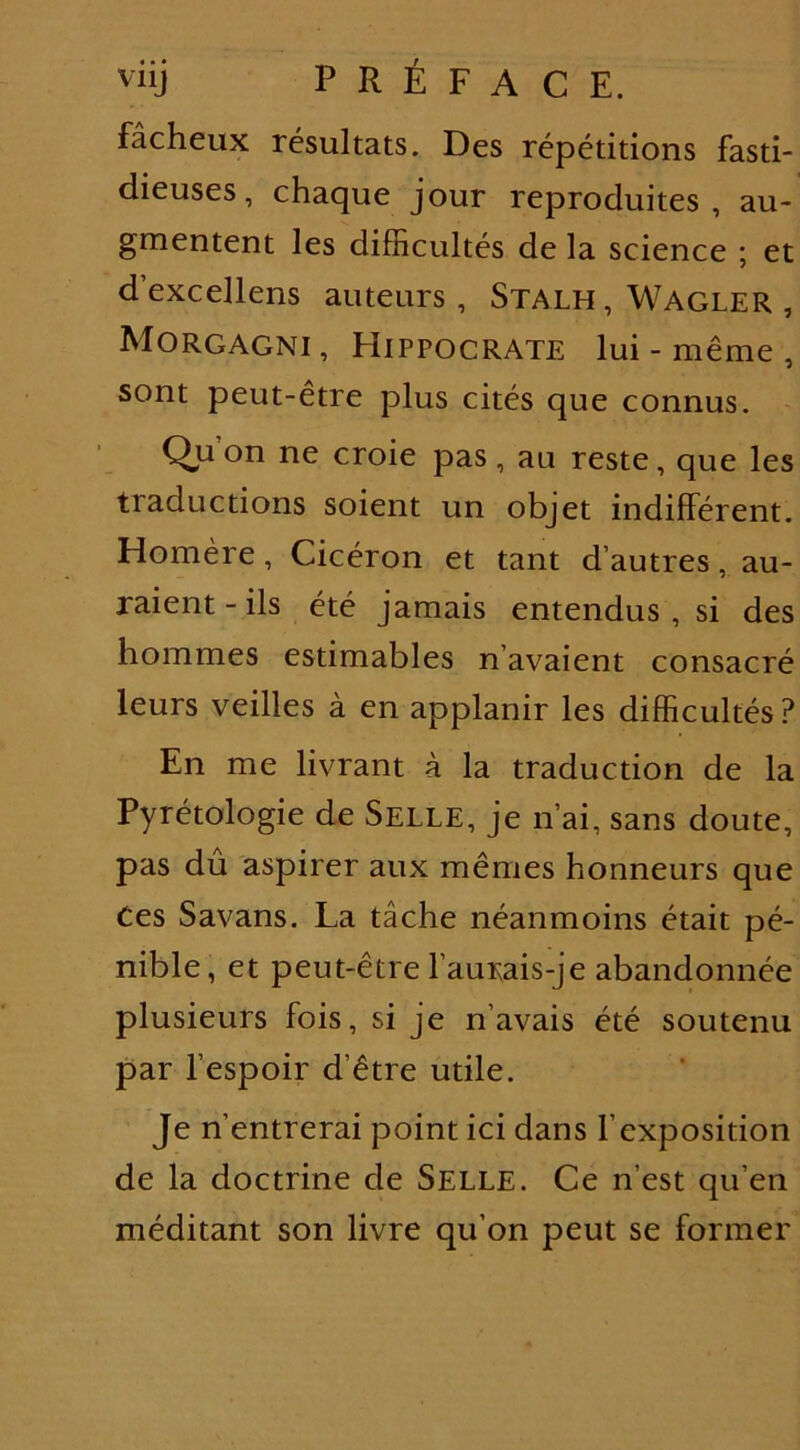 fâcheux résultats. Des répétitions fasti- dieuses, chaque jour reproduites, au- gmentent les difficultés de la science ; et d’excellens auteurs , Stalh, Wagler , Morgagni , Hippocrate lui - même , sont peut-être plus cités que connus. Qu on ne croie pas , au reste, que les traductions soient un objet indifférent. Homère, Cicéron et tant d’autres, au- raient-ils été jamais entendus , si des hommes estimables n’avaient consacré leurs veilles à en applanir les difficultés? En me livrant à la traduction de la Pyrétologie de Selle, je n’ai, sans doute, pas du aspirer aux mêmes honneurs que Ces Savans. La tâche néanmoins était pé- nible, et peut-être l’aurais-je abandonnée plusieurs fois, si je n’avais été soutenu par l’espoir d’être utile. Je n’entrerai point ici dans l’exposition de la doctrine de Selle. Ce n’est qu’en méditant son livre qu’on peut se former