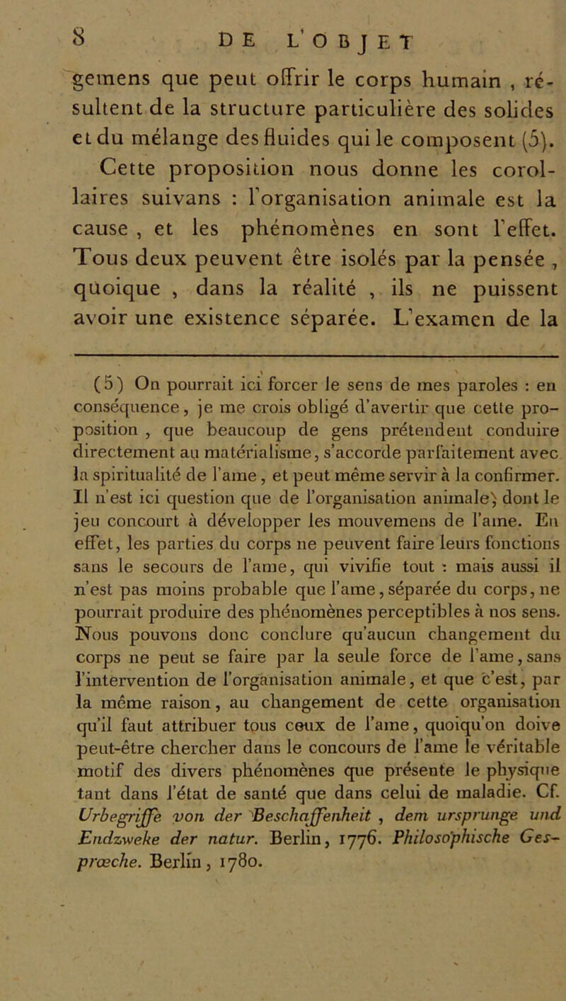 DE L’ O B J E T gemens que peut offrir le corps humain , ré- sultent de la structure particulière des solides et du mélange des fluides qui le composent (5). Cette proposition nous donne les corol- laires suivans : l’organisation animale est la cause , et les phénomènes en sont l’effet. Tous deux peuvent être isolés par la pensée , quoique , dans la réalité , ils ne puissent avoir une existence séparée. L’examen de la « > (5) On pourrait ici forcer Je sens de mes paroles : en conséquence, je me crois obligé d’avertir que cette pro- position , que beaucoup de gens prétendent conduire directement au matérialisme, s’accorde parfaitement avec la spiritualité de l ame , et peut même servir à la confirmer. Il n’est ici question que de l’organisation animale) dont le jeu concourt à développer les mouvemens de l’aine. En effet, les parties du corps ne peuvent faire leurs fonctions sans le secours de l’ame, qui vivifie tout : mais aussi il n’est pas moins probable que l’ame, séparée du corps, ne pourrait produire des phénomènes perceptibles à nos sens. Nous pouvons donc conclure qu’aucun changement du corps ne peut se faire par la seule force de famé, sans l’intervention de l’organisation animale, et que c’est, par la même raison, au changement de cette organisation qu’il faut attribuer tous ceux de l’ame, quoiqu’on doive peut-être chercher dans le concours de l’ame le véritable motif des divers phénomènes que présente le physique tant dans l’état de santé que dans celui de maladie. Cf. Urb e griffe von der Beschcffenhe.it , dem ursprunge und Endzweke der natur. Berlin, 1776. Philoso'phische Ges- prœche. Berlin, 1780.