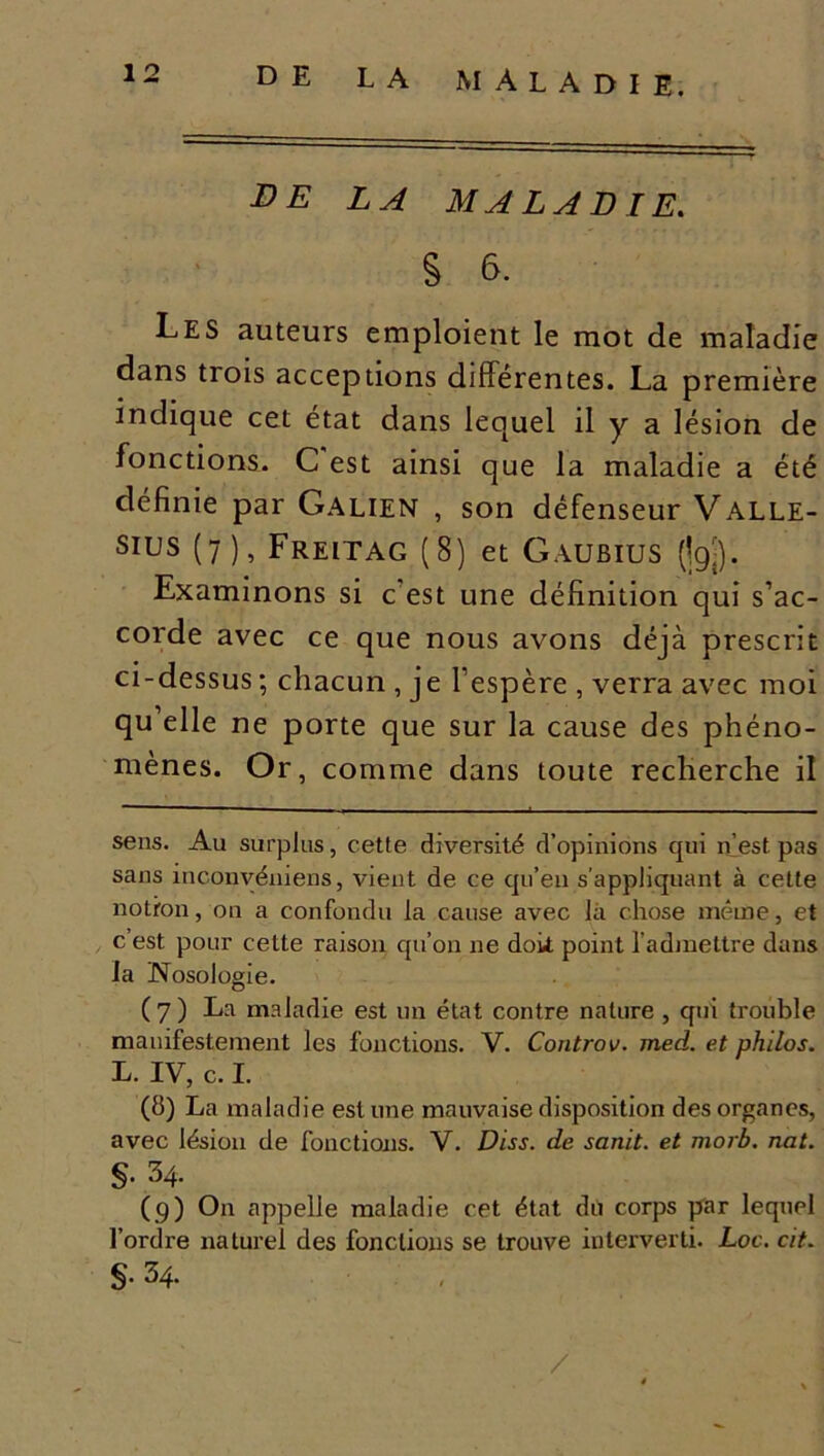 DE LA MALADIE. § 6. Les auteurs emploient le mot de maladie dans trois acceptions différentes. La première indique cet état dans lequel il y a lésion de fonctions. C est ainsi que la maladie a été définie par Galien , son défenseur Vallé- es (7), Freitag (8) et Gaubius (jgj). Examinons si c’est une définition qui s’ac- corde avec ce que nous avons déjà prescrit ci-dessus ; chacun , je l’espère , verra avec moi qu’elle ne porte que sur la cause des phéno- mènes. Or, comme dans toute recherche il sens. Au surplus, cette diversité d’opinions qui n’est pas sans inconvéniens, vient de ce qu’en s’appliquant à cette notron, on a confondu la cause avec là chose même, et c est pour cette raison qu’on ne dok point l’admettre dans la Nosologie. ( 7 ) La maladie est un état contre nature , qui trouble manifestement les fonctions. V. Controv. med. et philos. L. IV, c. I. (8) La maladie estime mauvaise disposition des organes, avec lésion de fonctions. V. Diss. de sanit. et morb. nat. §. 34. (9) O11 appelle maladie cet état dit corps par lequel l’ordre naturel des fonctions se trouve interverti. Loc. cit. S1 ^4* /