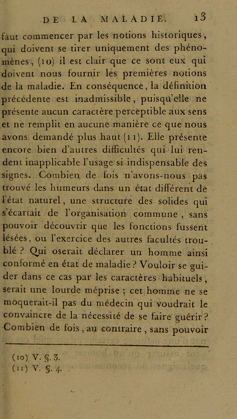 faut commencer par les notions historiques, qui doivent se tirer uniquement des phéno- mènes , (10) il est clair que ce sont eux qui doivent nous fournir les premières notions de la maladie. En conséquence, la définition précédente est inadmissible, puisqu’elle ne présente aucun caractère perceptible aux sens et ne remplit en aucune manière ce que nous avons demandé plus haut(ii). Elle présente encore bien d’autres difficultés qui lui ren- dent inapplicable l’usage si indispensable des signes. Combien de fois n’avons-nous pas trouvé les humeurs dans un état différent de 1 état naturel, une structure des solides qui s’écartait de l’organisation commune , sans pouvoir découvrir que les fonctions fussent lésées, ou l’exercice des autres facultés trou- blé ? Qui oserait déclarer un homme ainsi conformé en état de maladie ? Vouloir se <rui- der dans ce cas par les caractères habituels, serait une lourde méprise ; cet homme ne se moquerait-il pas du médecin qui voudrait le convaincre de la nécessité de se faire guérir? Combien de fois, au contraire , sans pouvoir (io) Y. §. 3. (u) V. §. 4.