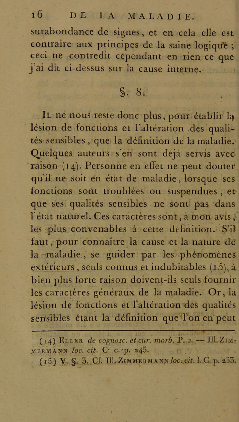 surabondance de signes, et en cela elle est contraire aux principes de la saine logiqtfe ; ceci ne contredit cependant en rien ce que j'ai dit ci-dessus sur la cause interne. S. 8. Il ne nous reste donc plus, pour établir I4 lésion de fonctions et l'altération des quali- tés sensibles , que la définition de la maladie. Quelques auteurs s’en sont déjà servis avec raison (14). Personne en effet ne peut douter qu’il ne soit en état de maladie, lorsque ses fonctions sont troublées ou suspendues , et qüe ses qualités sensibles ne sont pas dans l'état naturel. Ces caractères sont, à mon avis, les plus convenables à cette définition. S’il faut, pour connaître la cause et la nature de la maladie , se guider par les phénomènes extérieurs , seuls connus et indubitables (i5), à bien plus forte raison doivent-ils seuls fournir les caractères généraux de la maladie. Or, la lésion de fonctions et l'altération des qualités sensibles étant la définition que l’on en peut ’ ~ L • * ( 14) Eli-R R de cognosc. et cur. morb. P. 2. •— III. Zi.u- MERMANN loc. cit. O C.'p. 2^5. (i5) y. §. 3. Cf. J 11. Zimmermann loc. cit. 1. G. p. 200.