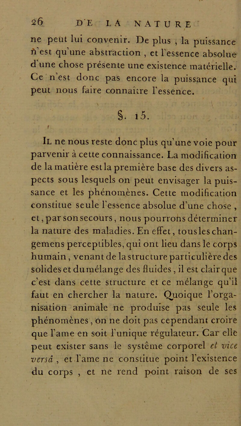 DE LA NATURE / ne peut lui convenir. De plus , la puissance est qu’une abstraction , et l’essence absolue d’une chose présente une existence matérielle. Ce n est donc pas encore la puissance qui peut nous faire connaître l’essence. S. 15. f Il ne nous reste donc plus qu’une voie pour parvenir à cette connaissance. La modification de la matière est la première base des divers as- pects sous lesquels on peut envisager la puis- sance et les phénomènes. Cette modification constitue seule l'essence absolue d’une chose , et, par son secours, nous pourrons déterminer la nature des maladies. En effet, tousleschan- gemens perceptibles, qui ont lieu dans le corps humain, venant de la structure particulière des solides et dumélange des fluides , il est clair que c’est dans cette structure et ce mélange qu’il faut en chercher la nature. Quoique l’orga- nisation animale ne produise pas seule les phénomènes, on ne doit pas cependant croire que l'ame en soit l’unique régulateur. Car elle peut exister sans le système corporel et vice versa , et l'ame ne constitue point l’existence du corps , et ne rend point raison de ses