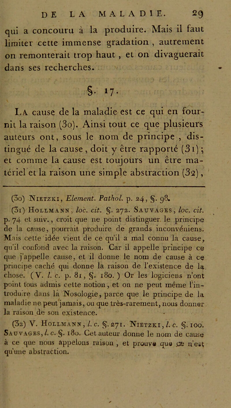 qui a concouru à la produire. Mais il faut limiter cette immense gradation , autrement on remonterait trop haut , et on divaguerait dans ses recherches. §■ >7- La. cause de la maladie est ce qui en four- nit la raison (3o). Ainsi tout ce que plusieurs auteurs ont, sous le nom de principe , dis- tingué de la cause , doit y être rapporté (3i) ; et comme la cause est toujours un être ma- tériel et la raison une simple abstraction (32), (3o) Nietzki, Elément. Pathol, p. 24, §. 98. (3r) Hollmann, loc. cit. §. 272. Sauvages, loc. cit. p. 74 et suiv., croit que ne point distinguer le principe de la cause, pourrait produire de grands inconvéniens. Mais cette idée vient de ce qu’il a mal connu la cause, qu’il confond avec la raison. Car il appelle principe ce que j’appelle cause, et il donne le nom de cause à ce principe caché qui donne la raison de l’existence de la chose. (V. I. c. p. 81, §. 180. ) Or les logiciens n’ont point tous admis cette notion, et on ne peut même l’in- troduire dans la Nosologie, parce que le principe de la maladie ne peut jamais, ou que très-rarement, nous donner la raison de son existence. (32) V. Hollmann , l. c. §. 271. Nietzki,/. c. §.100. Sauvages, /. c. §. 180. Cet auteur donne le nom de cause .à ce que nous appelons raison , et prouve que .ce n’est qu’une abstraction. ,