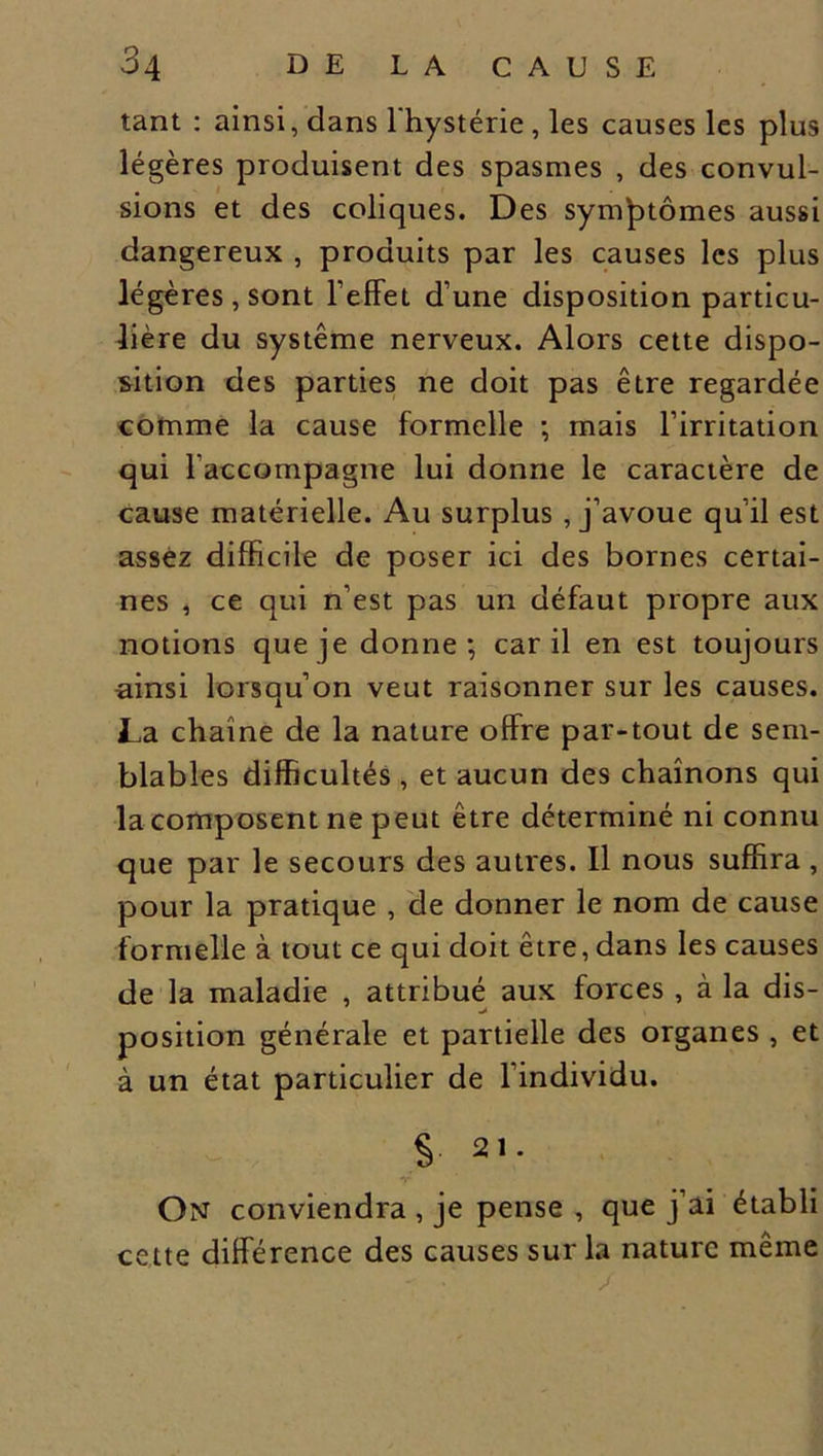 tant : ainsi, dans l'hystérie , les causes les plus légères produisent des spasmes , des convul- sions et des coliques. Des symptômes aussi dangereux , produits par les causes les plus légères , sont l’effet d’une disposition particu- lière du système nerveux. Alors cette dispo- sition des parties ne doit pas être regardée comme la cause formelle ; mais l’irritation qui l’accompagne lui donne le caractère de cause matérielle. Au surplus , j’avoue qu’il est assez difficile de poser ici des bornes certai- nes , ce qui n’est pas un défaut propre aux notions que je donne; car il en est toujours ainsi lorsqu’on veut raisonner sur les causes. La chaîne de la nature offre par-tout de sem- blables difficultés , et aucun des chaînons qui la composent ne peut être déterminé ni connu que par le secours des autres. Il nous suffira , pour la pratique , de donner le nom de cause formelle à tout ce qui doit être, dans les causes de la maladie , attribué aux forces , à la dis- position générale et partielle des organes , et à un état particulier de l’individu. $ 21. T On conviendra , je pense , que j’ai établi cette différence des causes sur la nature même /