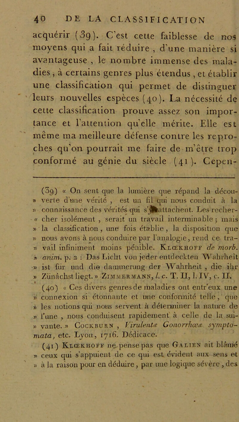 acquérir (3g). C’est cette faiblesse de nos moyens qui a fait réduire , d’une manière si avantageuse , le nombre immense des mala- dies , à certains genres plus étendus, et établir une classification qui permet de distinguer leurs nouvelles espèces (40). La nécessité de cette classification prouve assez son impor- tance et l’attention quelle mérite. Elle est même ma meilleure défense contre les repro- ches qu’on pourrait me faire de m’être trop conformé au génie du siècle (41). Cepen- (09) « On sent que la lumière que répand la décou- » verte d'une vérité , est un fil qui nous conduit à la » connaissance des vérités qui s’jlkaltachent. Les recher- « cher isolément , serait un travail interminable ; mais » la classification , une fois établie , la disposition que » nous avons à nous conduire par l’analogie, rend ce tra- 55 vail infiniment moins pénible. Klœkhoff de morb. » anim. p. 2 : Das Licht von jeder entdeckten Walirheît » ist fur und die damtnerung der Wabrbeit , die ihr » Zünâchst begt. » Zimmermann, L c. T. Il, 1. IV, c. IL (40) « Ces divers genres de maladies ont entreux une T) connexion si étonnante et une conformité telle , que » les notions qui nous servent à déterminer la nature de » l’une , nous conduisent rapidement à celle de la sui- « vante. » Cockburn , Virulent# Gonorrhœæ sympto- mata, etc. Lyon, 171(1. Dédicace. (41) Klœkhoff ne pense pas que Galien ait blâmé » ceux qui s’appuient de ce qui est évident aux sens et » à la raison pour en déduire, par une logique sévère , des