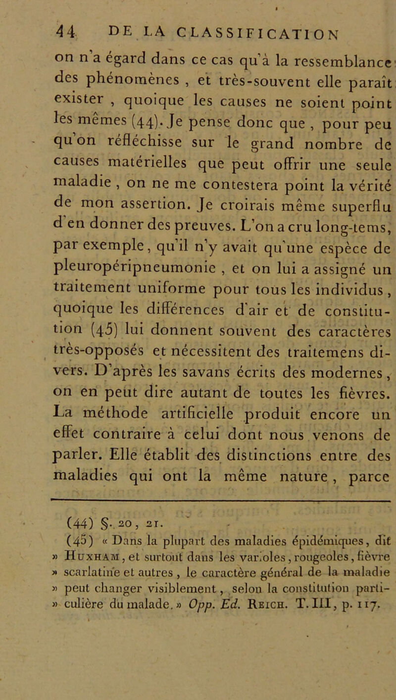 on n a égard dans ce cas qu à la ressemblance des phénomènes , et très-souvent elle paraît exister , quoique les causes ne soient point les memes (44). Je pense donc que , pour peu qu on réfléchisse sur le grand nombre de causes matérielles que peut offrir une seule maladie , on ne me contestera point la vérité de mon assertion. Je croirais même superflu d en donner des preuves. L’on a cru long-jtems, par exemple, qu’il n’y avait qu'une espèce de pleuropéripneumonie , et on lui a assigné un traitement uniforme pour tous les individus , quoique les différences d air et de constitu- tion (45) lui donnent souvent des caractères très-opposés et nécessitent des traitemens di- vers. D’après les savans écrits des modernes, on en peut dire autant de toutes les fièvres. La méthode artificielle produit encore un effet contraire à celui dont nous venons de parler. Elle établit des distinctions entre des maladies qui ont la même nature , parce (44) §•.2.0, 21. (45) « Dans la plupart des maladies épidémiques, dit » HuxHAM,et surtout dans les varioles, rougeoles, fièvre » scarlatine et autres , le caractère général de la maladie « peut changer visiblement, selon la constitution parli- » culière du malade.» Opp. Ed. Reich. T. III, p. 117.