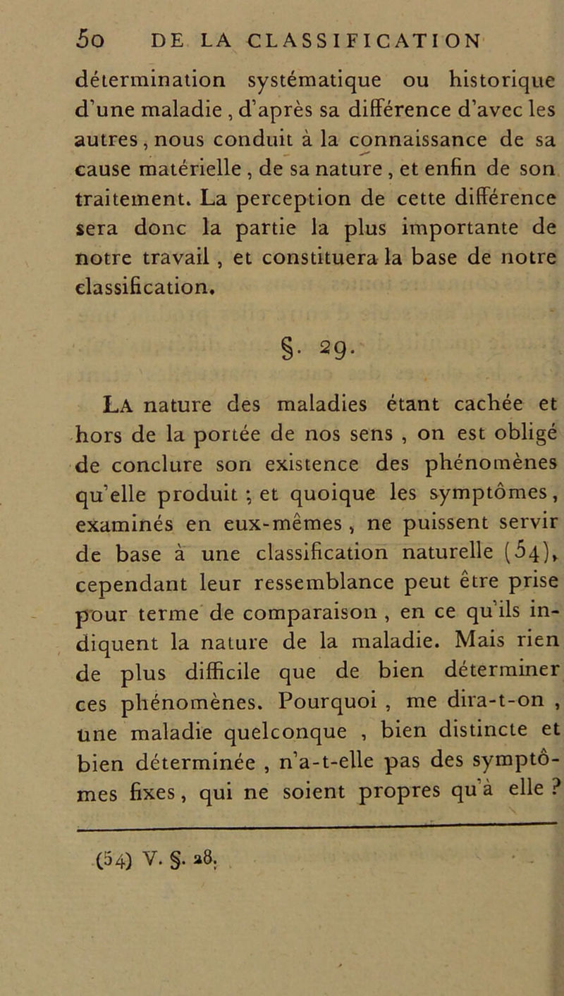 détermination systématique ou historique d’une maladie , d’après sa différence d’avec les autres, nous conduit à la connaissance de sa cause matérielle , de sa nature , et enfin de son traitement. La perception de cette différence sera donc la partie la plus importante de notre travail, et constituera la base de notre classification. §• 29- La nature des maladies étant cachée et hors de la portée de nos sens , on est obligé de conclure son existence des phénomènes quelle produit ; et quoique les symptômes, examinés en eux-mêmes , ne puissent servir de base à une classification naturelle (54), cependant leur ressemblance peut être prise pour terme de comparaison , en ce qu’ils in- diquent la nature de la maladie. Mais rien de plus difficile que de bien déterminer ces phénomènes. Pourquoi , me dira-t-on , une maladie quelconque , bien distincte et bien déterminée , n’a-t-elle pas des symptô- mes fixes, qui ne soient propres qu à elle? (54) V. §. a8.