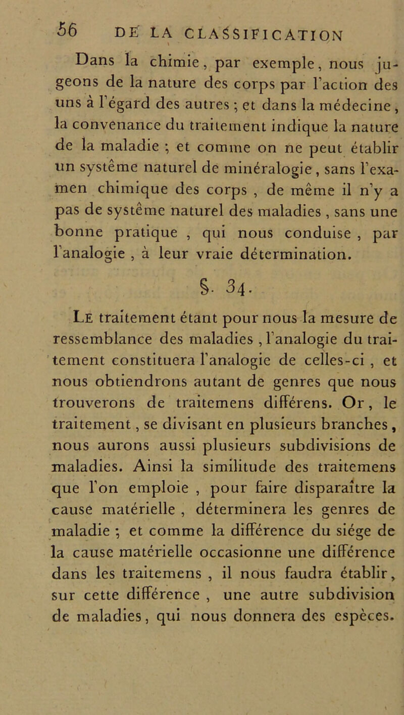 \ / Dans la chimie, par exemple, nous ju- geons de la nature des corps par l’action des uns à l’égard des autres ; et dans la médecine , la convenance du traitement indique la nature de la maladie ; et comme on ne peut établir un système naturel de minéralogie , sans l’exa- men chimique des corps , de même il n’y a pas de système naturel des maladies , sans une bonne pratique , qui nous conduise , par 1 analogie , à leur vraie détermination. s. 34. Le traitement étant pour nous la mesure de ressemblance des maladies , l’analogie du trai- tement constituera l’analogie de celles-ci , et nous obtiendrons autant de genres que nous trouverons de traitemens différens. Or, le traitement, se divisant en plusieurs branches , nous aurons aussi plusieurs subdivisions de maladies. Ainsi la similitude des traitemens que l’on emploie , pour faire disparaître la cause matérielle , déterminera les genres de maladie ; et comme la différence du siège de la cause matérielle occasionne une différence dans les traitemens , il nous faudra établir, sur cette différence , une autre subdivision de maladies, qui nous donnera des espèces.