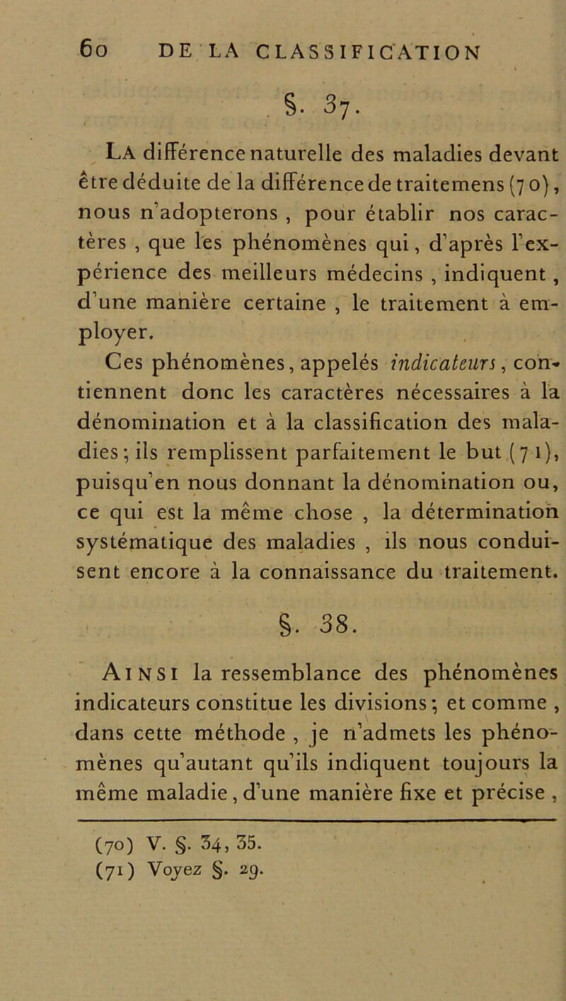 s. 37. La différence naturelle des maladies devant être déduite de la différence de traitemens (7 0), nous n’adopterons , pour établir nos carac- tères , que les phénomènes qui, d’après l’ex- périence des meilleurs médecins , indiquent , d’une manière certaine , le traitement à em- Ces phénomènes, appelés indicateurs, con* tiennent donc les caractères nécessaires à la dénomination et à la classification des mala- dies; ils remplissent parfaitement le but (71), puisqu’en nous donnant la dénomination ou, ce qui est la même chose , la détermination systématique des maladies , ils nous condui- sent encore à la connaissance du traitement. s. 38. Ainsi la ressemblance des phénomènes indicateurs constitue les divisions; et comme , dans cette méthode , je n’admets les phéno- mènes qu’autant qu’ils indiquent toujours la même maladie, d’une manière fixe et précise , (70) V. §. 34, 35. (71) Voyez §. 2g.