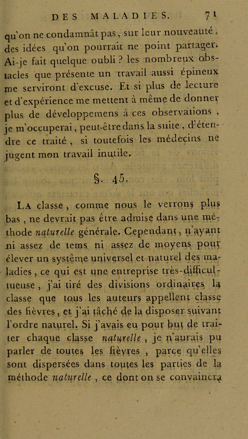 quon ne condamnât pas, sur leur nouveauté , des idées qu’on pourrait ne point partager. Ai-je fait quelque oubli ? les nombreux obs- tacles que présente un travail aussi épineux me serviront d’excuse. Et si plus de lecture et d’expérience me mettent à même de donner plus de développemens à ces observations , je m’occuperai, peut-être dans la suite , déten- dre ce traité , si toutefois les médecins ne jugent mon travail inutile. t §. 45. i / i . ;. ■> » La classe , comme nous le verrons plus bas , ne devrait pas être admise dans une mé- thode naturelle générale. Cependant, noyant ni assez de tems ni assez de moyens poip' élever un système universel et paturel des ma- ladies , ce qui est une entreprise très-djfficul- tueuse , j’ai tiré des divisions ordinaires la classe que tous les auteurs appellent classe des fièvres, et j’ai tâché de la disposer suivant l’ordre natprel. Si j’avais eu pour but de trai- ter chaque classe naturelle , je n'aurais pu parler de toutes les fièvres , parce quelles sont dispersées dans toptes les parties de la méthode natiirclle , ce dont on se convaincra