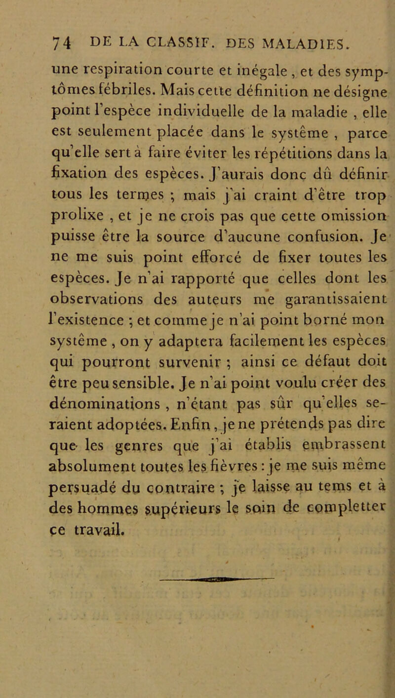 une respiration courte et inégale , et des symp- tômes fébriles. Mais cette définition ne désigne point l’espèce individuelle de la maladie , elle est seulement placée dans le système , parce quelle sert à faire éviter les répétitions dans la fixation des espèces. J’aurais donc dû définir tous les tenues ; mais j’ai craint d’être trop prolixe , et je ne crois pas que cette omission puisse être la source d’aucune confusion. Je ne me suis point efforcé de fixer toutes les espèces. Je n’ai rapporté que celles dont les observations des auteurs me garantissaient l’existence ; et comme je n’ai point borné mon système , on y adaptera facilement les espèces qui pourront survenir ; ainsi ce défaut doit être peu sensible. Je n’ai point voulu créer des dénominations , n’étant pas sûr qu elles se- raient adoptées. Enfin, je ne prétends pas dire que- les genres que j’ai établis embrassent absolument toutes les fièvres : je me suis même persuadé du contraire ; je laisse au tems et à des hommes supérieurs le soin de completter ce travail.