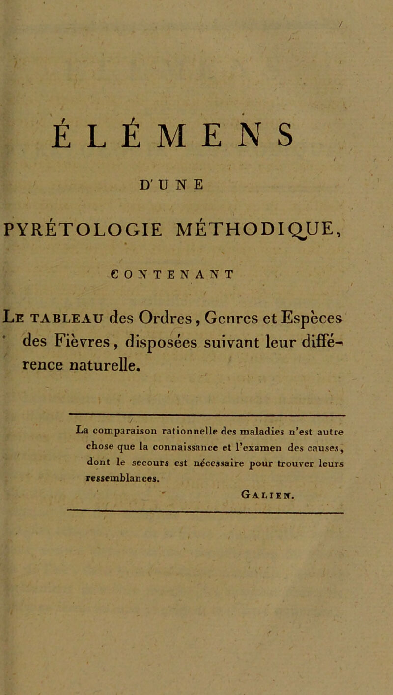 / É L É M E N S D'ÜNE PYRÉTOLOGIE MÉTHODIQUE, CONTENANT Le tableau des Ordres, Genres et Espèces des Fièvres, disposées suivant leur diffé^ rence naturelle. •/. La comparaison rationnelle des maladies n’est autre chose que la connaissance et l’examen des causes, dont le secours est nécessaire pour trouver leurs ressemblances. Galieic.