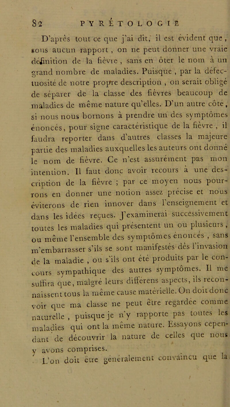 D’après tout ce que j’ai dit, il est évident que , sous aucun rapport , on ne peut donner une vraie définition de la fièvre , sans en ôter le nom à un grand nombre de maladies. Puisque , par la défec- tuosité de notre propre description , on serait obligé de séparer de la classe des fièvres beaucoup de maladies de même nature quelles. D’un autre côte, si nous nous bornons à prendre un des symptômes énoncés, pour signe caractéristique de la fièvre , il faudra reporter dans d’autres classes la majeure partie des maladies auxquelles les auteurs ont donné le nom de fièvre. Ce n’est assurément pas mon intention. Il faut donc avoir recours a une des- cription de la fièvre ; par ce moyen nous pour- rons en donner une notion assez précise et nous éviterons de rien innover dans l’enseignement et dans les idées reçues. J’examinerai successivement toutes les maladies qui présentent un ou plusieurs, ou même l’ensemble des symptômes énonces , sans m’embarrasser s’ils se sont manifestés dès 1 imasion de la maladie , ou s’ils ont été produits par le con- cours sympathique des autres symptômes. 11 me suffira que, malgré leurs différens aspects, ils recon- naissent tous la même cause matérielle. On doit donc voir que ma classe ne peut être regardée comme naturelle , puisque je n’y rapporte pas toutes les maladies qui ont la même nature. Essayons cepen- dant de découvrir la nature de celles que nous v avons comprises. L’on doit être généralement convaincu que la