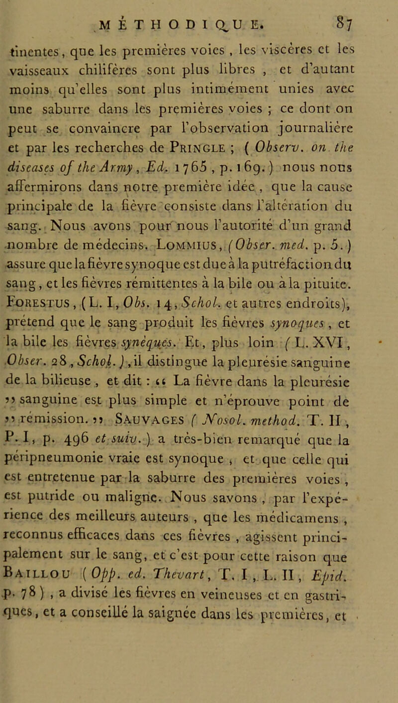 tinentes, que les premières voies , les viscères et les vaisseaux chilifères sont plus libres , et d’autant moins qu’elles sont plus intimement unies avec une saburre dans les premières voies ; ce dont on peut se convaincre par l’observation journalière et par les recherches de Pringle ; ( Observ. on the diseases of the Army, Ed. 17 65, p. 169.) nous nous affermirons dans notre première idée , que la cause principale de la fièvre consiste dans l’altération du sang. Nous avons pour nous l’autorité d’un grand nombre de médecins. Lommius, (Obser. med. p. 5. ) assure que la fièvre synoque est due à la putréfaction du sang, et les fièvres rémittentes à la bile ou à la pituite. Forestus , (h.I,Obs. 14,Schol. et autres endroits), prétend que le sang produit les fièvres synoques, et la bile les fièvres synèques. Et, plus loin ( E. XVI, Obser. 28 , Schol. ) ,il distingue la pleurésie sanguine de la bilieuse , et dit : u La fièvre dans la pleurésie ” sanguine est plus simple et n’éprouve point de n rémission. 55 Sauvages ( Nosol. method. T. II , P. I, p. 496 et suiv. ) a très-bien remarqué que la péripneumonie vraie est synoque » et que celle qui est entretenue par la saburre des premières voies, est putride ou maligne. Nous savons , par l’expé- rience des meilleurs auteurs , que les médicamens , reconnus efficaces dans ces fièvres , agissent princi- palement sur le sang, et c est pour cette raison que Baillou ( Opp. ed. Thevart, T. I , L. II, Epid. p. 78 ) , a divisé les fièvres en veineuses et en gastri- ques, et a conseillé la saignée dans les premières, et