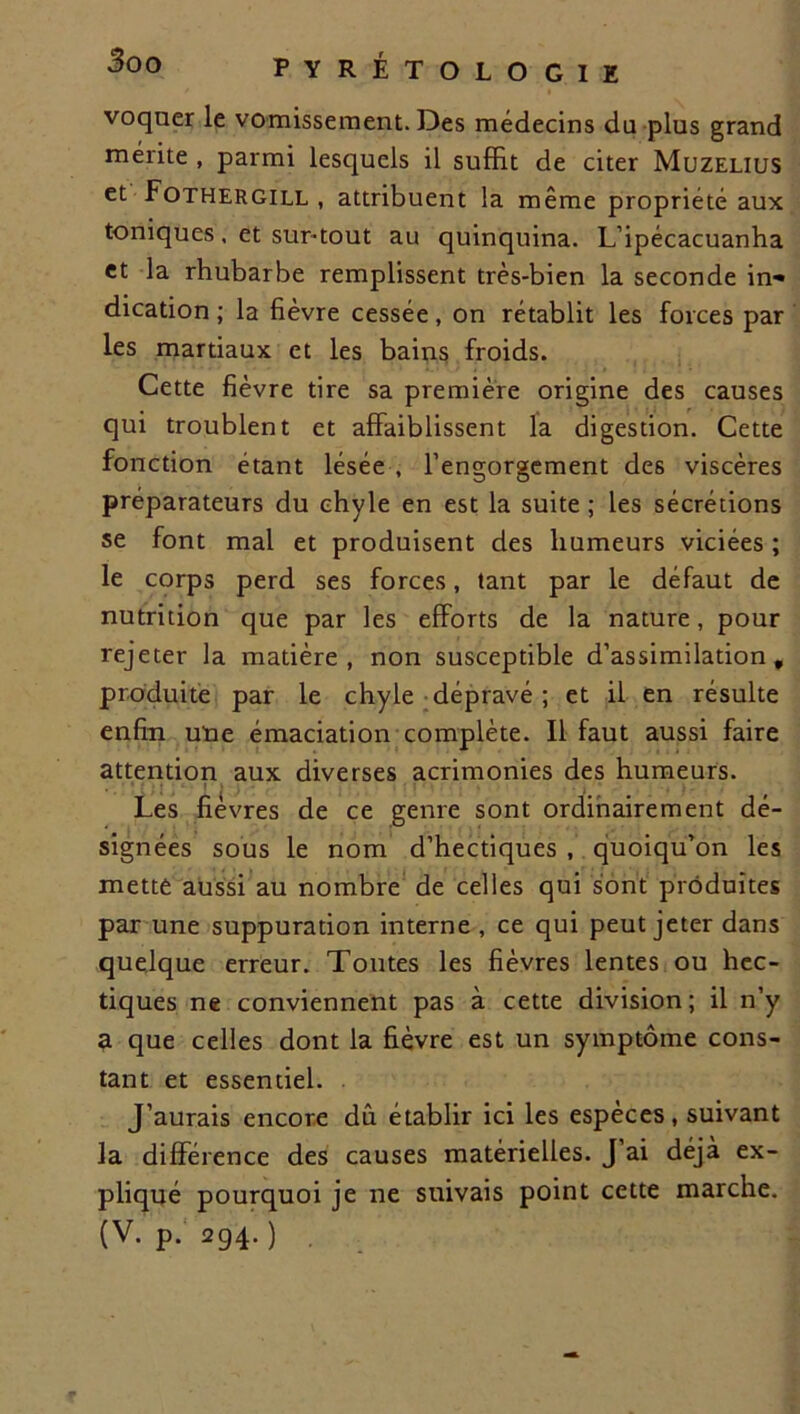 voquer le vomissement. Des médecins du plus grand mérite , parmi lesquels il suffit de citer Muzelius et Fothergill , attribuent la même propriété aux toniques, et surtout au quinquina. L’ipécacuanha et la rhubarbe remplissent très-bien la seconde in» dicadon ; la fièvre cessée, on rétablit les forces par les martiaux et les bains froids. Cette fièvre tire sa première origine des causes qui troublent et affaiblissent la digestion. Cette fonction étant lésée , l’engorgement des viscères préparateurs du chyle en est la suite ; les sécrétions se font mal et produisent des humeurs viciées ; le corps perd ses forces, tant par le défaut de nutrition que par les efforts de la nature, pour rejeter la matière, non susceptible d’assimilation, produite par le chyle dépravé ; et il en résulte enfin une émaciation complète. Il faut aussi faire attention aux diverses acrimonies des humeurs. Les fièvres de ce genre sont ordinairement dé- signées sous le nom d’hectiques , quoiqu’on les mette aussi au nombre de celles qui sont produites par une suppuration interne , ce qui peut jeter dans quelque erreur. Toutes les fièvres lentes ou hec- tiques ne conviennent pas à cette division; il n’y a que celles dont la fièvre est un symptôme cons- tant et essentiel. J’aurais encore dû établir ici les espèces, suivant la différence des causes matérielles. J ai déjà ex- pliqué pourquoi je ne suivais point cette marche. (V. p. 294. ) .