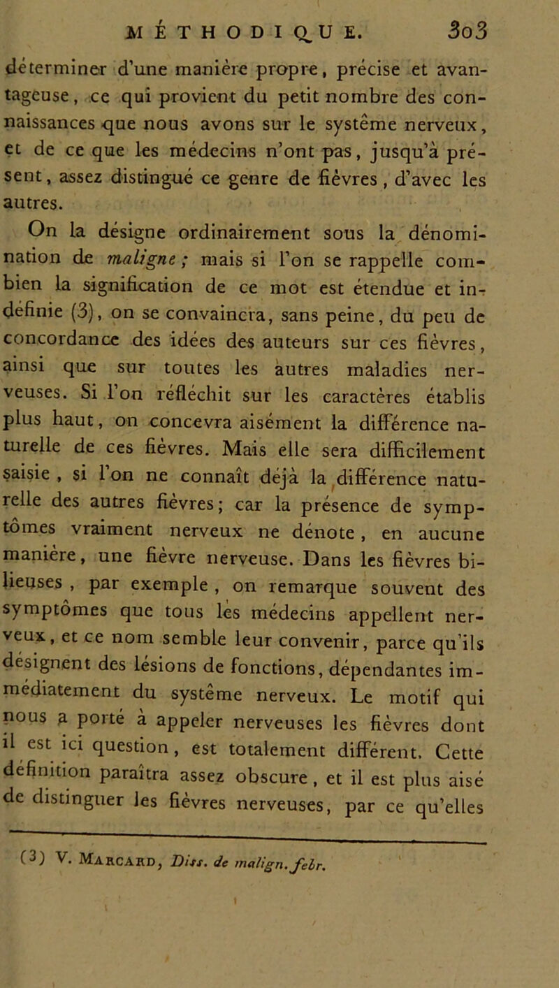 déterminer d’une manière propre, précise et avan- tageuse , ce qui provient du petit nombre des con- naissances que nous avons sur le système nerveux, et de ce que les médecins n’ont pas, jusqu’à pré- sent, assez distingué ce genre de fièvres , d’avec les autres. On la désigne ordinairement sous la dénomi- nation de maligne ; mais si l’on se rappelle com- bien la signification de ce mot est étendue et in- définie (3), on se convaincra, sans peine, du peu de concordance des idées des auteurs sur ces fièvres, ainsi que sur toutes les autres maladies ner- veuses. Si 1 on réfléchit sur les caractères établis plus haut, on concevra aisément la différence na- turelle de ces fièvres. Mais elle sera difficilement saisie , si l’on ne connaît déjà la différence natu- relle des autres fièvres; car la présence de symp- tômes vraiment nerveux ne dénote, en aucune manière, une fièvre nerveuse. Dans les fièvres bi- lieuses , par exemple , on remarque souvent des symptômes que tous les médecins appellent ner- veux, et ce nom semble leur convenir, parce qu ils désignent des lésions de fonctions, dépendantes im- médiatement du système nerveux. Le motif qui nous a porté à appeler nerveuses les fièvres dont il est ici question, est totalement différent. Cette définition paraîtra assez obscure , et il est plus aisé de distinguer les fièvres nerveuses, par ce qu’elles (3) V. Ma rca RD, Dits, de malign.felr.