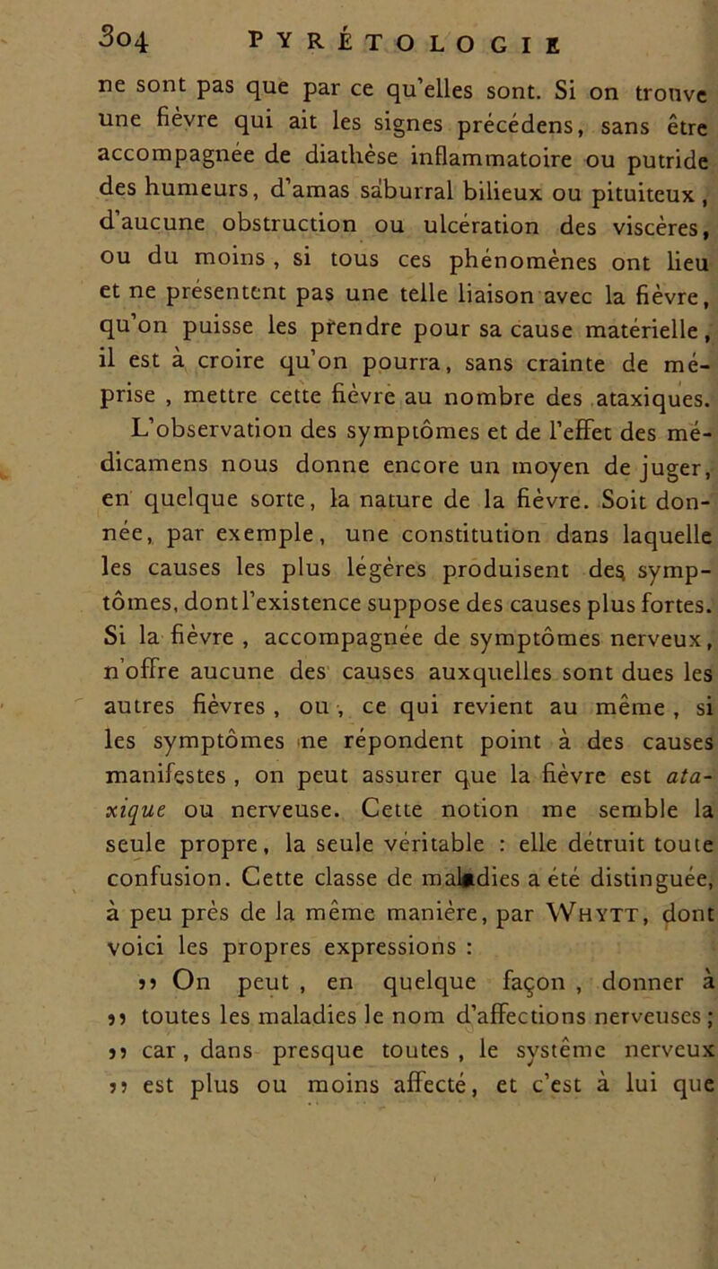 ne sont pas que par ce qu’elles sont. Si on trouve une fièvre qui ait les signes précédens, sans être accompagnée de diathèse inflammatoire ou putride des humeurs, d’amas saburral bilieux ou pituiteux, daucune obstruction ou ulcération des viscères, ou du moins , si tous ces phénomènes ont lieu et ne présentent pas une telle liaison avec la fièvre, qu on puisse les prendre pour sa cause matérielle, il est à croire qu’on pourra, sans crainte de mé- prise , mettre cette fièvre au nombre des ataxiques. L’observation des symptômes et de l’effet des mé- dicamens nous donne encore un moyen de juger, en quelque sorte, la nature de la fièvre. Soit don- née, par exemple, une constitution dans laquelle les causes les plus légères produisent des symp- tômes, dont l’existence suppose des causes plus fortes. Si la fièvre , accompagnée de symptômes nerveux, n’offre aucune des causes auxquelles sont dues les autres fièvres , ou , ce qui revient au même , si les symptômes me répondent point à des causes manifestes , on peut assurer que la fièvre est ata- xique ou nerveuse. Cette notion me semble la seule propre, la seule véritable : elle détruit toute confusion. Cette classe de maladies a été distinguée, à peu près de la même manière, par Whytt, dont voici les propres expressions : 55 On peut , en quelque façon , donner à 55 toutes les maladies le nom d’affections nerveuses ; 55 car, dans presque toutes, le système nerveux 55 est plus ou moins affecté, et c’est à lui que