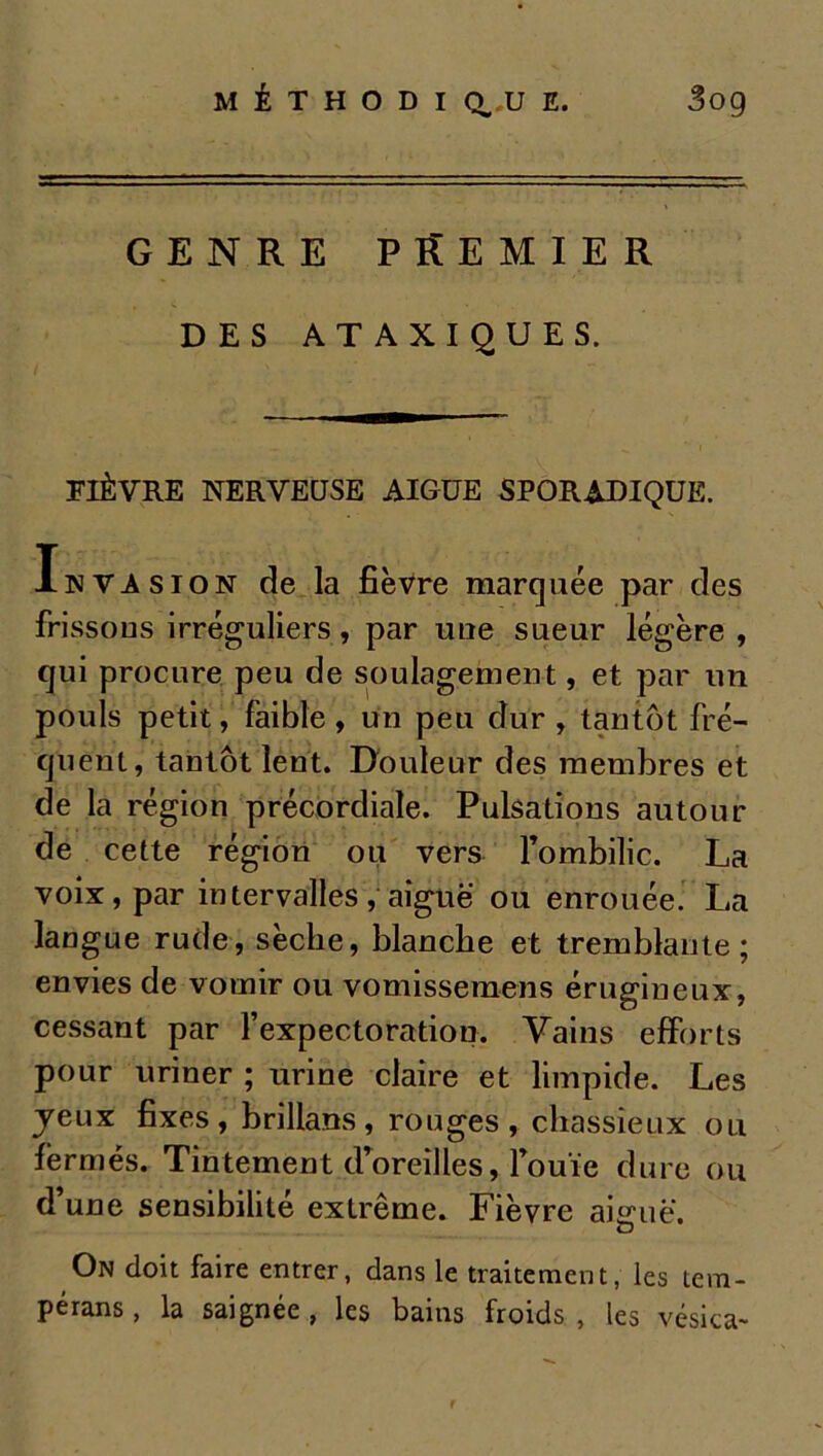 GENRE PREMIER DES ATAXIQUES. FIÈVRE NERVEUSE AIGUE SPORADIQUE. Invasion de la fièvre marquée par des frissons irréguliers, par une sueur légère , qui procure peu de soulagement, et par un pouls petit, faible, un peu dur , tantôt fré- quent, tantôt lent. Douleur des membres et de la région précordiale. Pulsations autour de cette région ou vers l’ombilic. La voix, par intervalles, aiguë ou enrouée. La langue rude, sèche, blanche et tremblante; envies de vomir ou vomissemens érugineux, cessant par l’expectoration. Vains efforts pour uriner ; urine claire et limpide. Les jeux fixes, brillans, rouges, chassieux ou fermés. Tintement d’oreilles, l’ouïe dure ou d une sensibilité extrême. Fièvre aiguë. On doit faire entrer, dans le traitement, les tem- pérans, la saignée , les bains froids , les vésica-