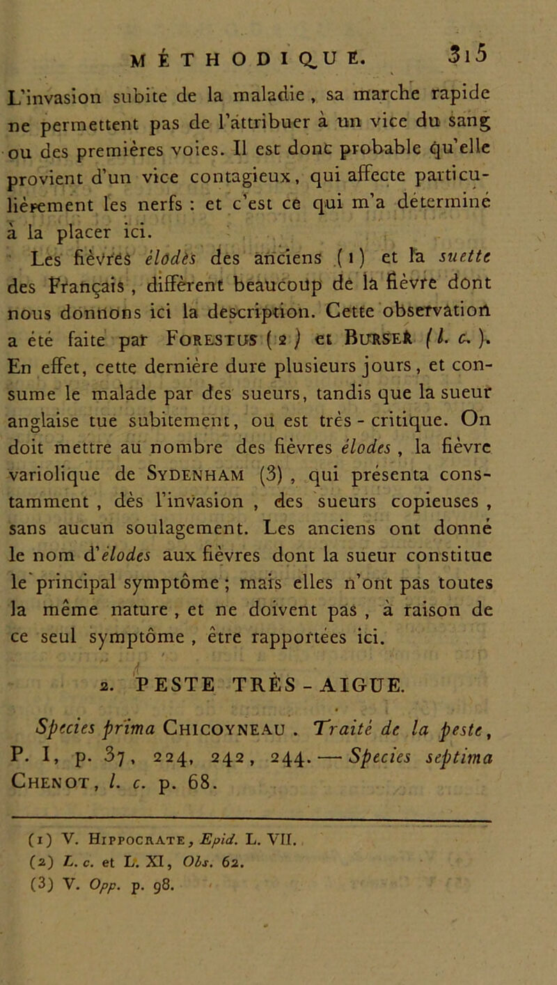 M É T H O D I Q, U E. L’invasion subite de la maladie , sa marche rapide ne permettent pas de l’attribuer à un vice du sang ou des premières voies. Il est donc probable quelle provient d’un vice contagieux, qui affecte particu- lièrement les nerfs : et c’est ce qui m’a déterminé à la placer ici. Les fièvres élodès des anciens (1) et la suette des Français , diffèrent beaucoup de la fièvre dont nous donnons ici la description. Cette observation a été faite par Forestiîs ( 2 ) et BuRSEfe [ l. ). En effet, cette dernière dure plusieurs jours, et con- sume le malade par des sueurs, tandis que la sueur anglaise tue subitement, ou est très - critique. On doit mettre au nombre des fièvres élodes , la fièvre variolique de Sydenham (3) , qui présenta cons- tamment , dès l’invasion , des sueurs copieuses , sans aucun soulagement. Les anciens ont donné le nom d'élodes aux fièvres dont la sueur constitue le principal symptôme ; mais elles n’ont pas toutes la même nature , et ne doivent pas , à raison de ce seul symptôme , être rapportées ici. 2. PESTE TRÈS-AIGUE. Species prima Chicoyneau . Traité de la peste, P. I, p. 37, 224, 242, 244. — Species septima Chenot, /. c. p. 68. (1) V. Hippocrate , Epid. L. VII. (2) L. c. et L. XI, Ois. 62. (3) V. Opp. p. 98.