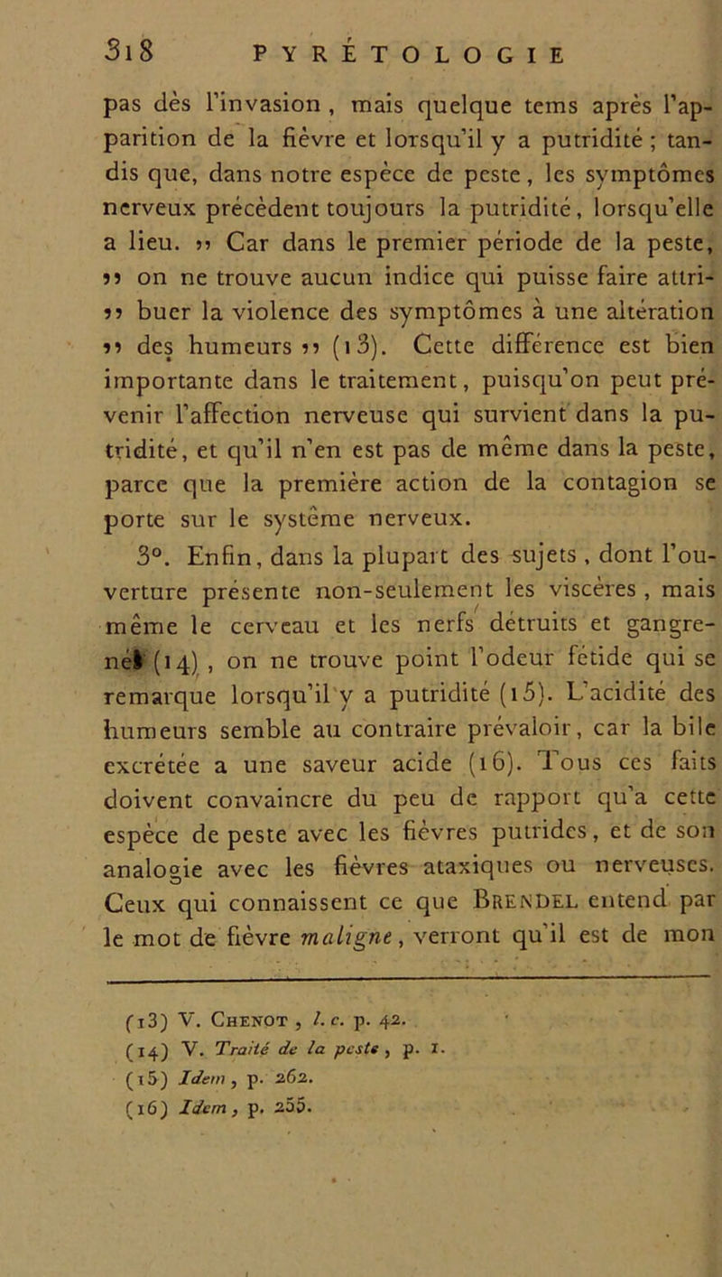 pas dès l’invasion , mais quelque tems après l’ap- parition de la fièvre et lorsqu’il y a putridité ; tan- dis que, dans notre espèce de peste, les symptômes nerveux précèdent toujours la putridité, lorsqu’elle a lieu. n Car dans le premier période de la peste, îî on ne trouve aucun indice qui puisse faire atlri- ?? buer la violence des symptômes à une altération î? des humeurs n (i3). Cette différence est bien importante dans le traitement, puisqu’on peut pré- venir l’afFection nerveuse qui survient dans la pu- tridité, et qu’il n’en est pas de même dans la peste, parce que la première action de la contagion se porte sur le système nerveux. 3°. Enfin, dans la plupart des sujets , dont l’ou- verture présente non-seulement les viscères , mais même le cerveau et les nerfs détruits et gangre- nél (14) , on ne trouve point l’odeur fétide qui se remarque lorsqu’il y a putridité (i5). L’acidité des humeurs semble au contraire prévaloir, car la bile excrétée a une saveur acide (16). Tous ces faits doivent convaincre du peu de rapport qu’a cette espèce de peste avec les fièvres putrides, et de son analogie avec les fièvres ataxiques ou nerveuses. Ceux qui connaissent ce que Brendel entend par le mot de fièvre maligne, verront qu il est de mon fi3) V. Chenot , Le. p. 42. (14) V. Traité de la peste, p. X. (15) Idem, p. 262. (16) Idem, p. 255.