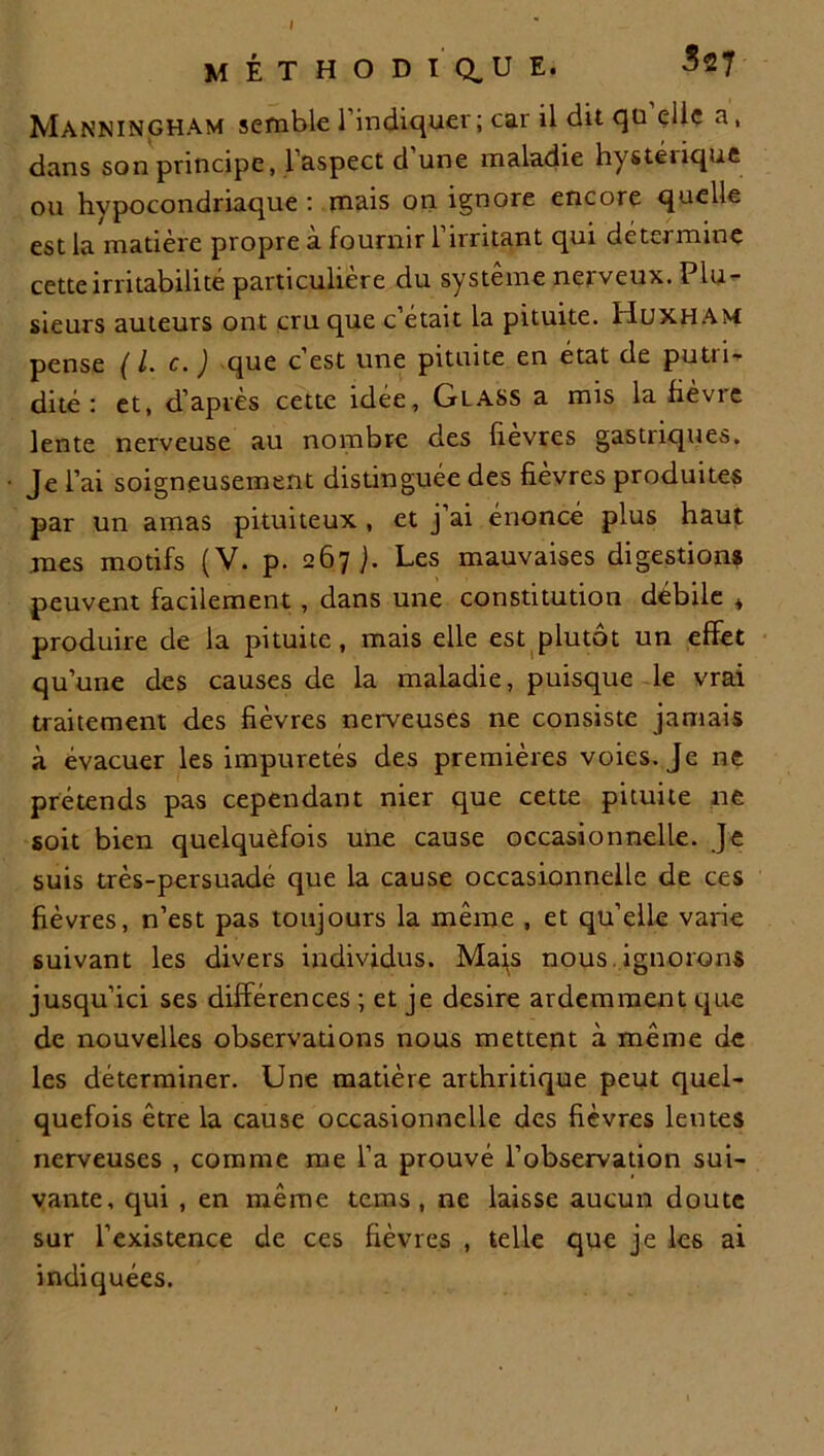 méthodique. 3*7 Manningham semble l'indiquer; car il dit qu elle a, dans son principe, l’aspect d’une maladie hystérique ou hypocondriaque : mais on ignore encore quelle est la matière propre a fournir 1 irritant qui détermine cette irritabilité particulière du système nerveux. Plu- sieurs auteurs ont cru que c’était la pituite. Huxham pense ( l. c. ) que c est une pituite en état de putii- dité : et, d’après cette idée, Glass a mis la fièvre lente nerveuse au nombre des lievres gastriques. Je l’ai soigneusement distinguée des fievres produites par un amas pituiteux , et j’ai énoncé plus haut mes motifs (V. p. 267 ]. Les mauvaises digestions peuvent facilement , dans une constitution débile * produire de la pituite, mais elle est plutôt un effet qu’une des causes de la maladie, puisque le vrai traitement des fièvres nerveuses ne consiste jamais à évacuer les impuretés des premières voies. Je ne prétends pas cependant nier que cette pituite ne soit bien quelquefois une cause occasionnelle. Je suis très-persuade que la cause occasionnelle de ces fièvres, n’est pas toujours la même , et qu’elle varie suivant les divers individus. Mais nous ignorons jusqu’ici ses différences ; et je desire ardemment que de nouvelles observations nous mettent à même de les déterminer. Une matière arthritique peut quel- quefois être la cause occasionnelle des fièvres lentes nerveuses , comme me l’a prouvé l’observation sui- vante, qui , en même tems , ne laisse aucun doute sur l’existence de ces fièvres , telle que je les ai indiquées.