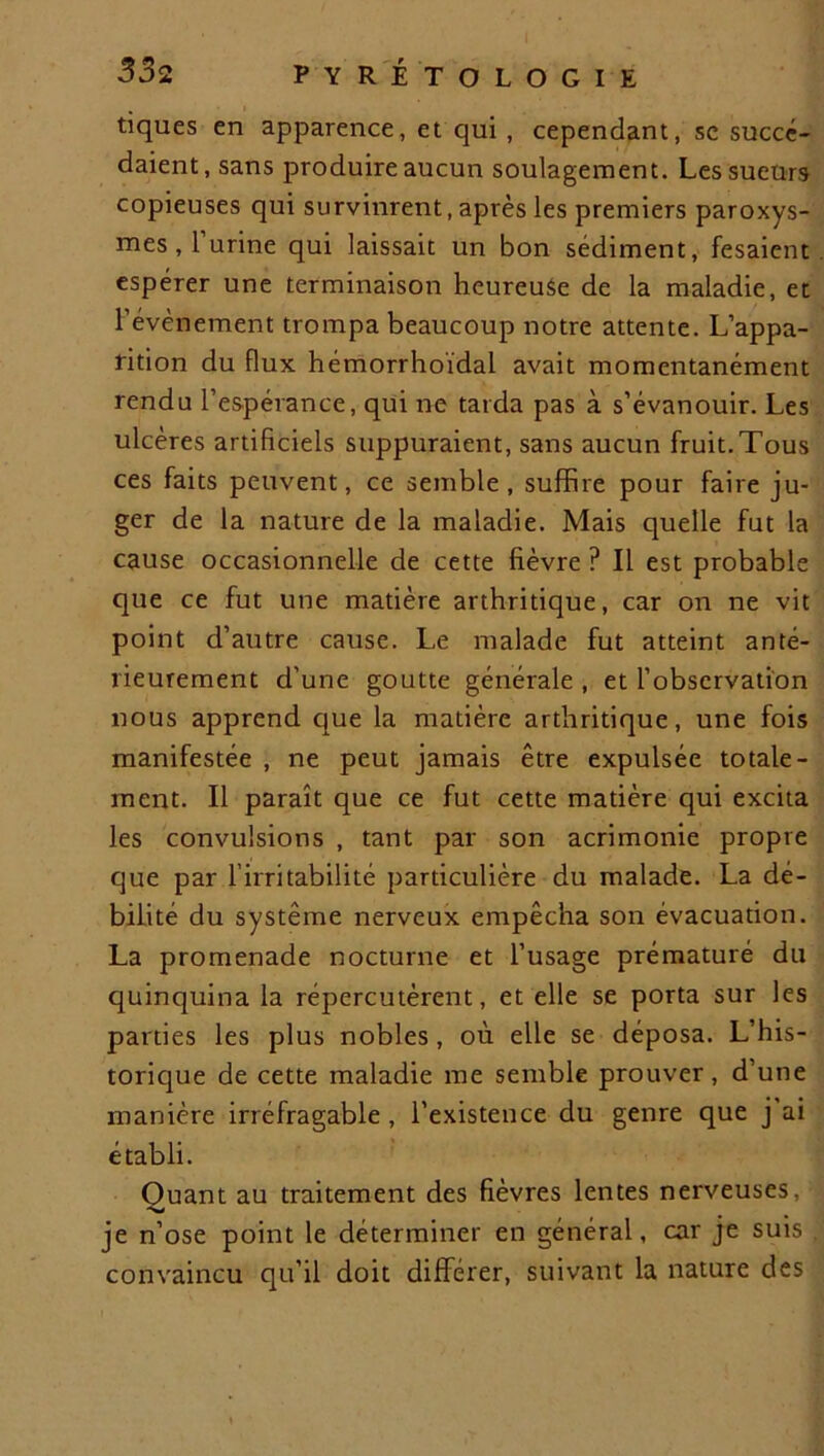 tiques en apparence, et qui , cependant, sc succé- daient, sans produire aucun soulagement. Les sueurs copieuses qui survinrent, après les premiers paroxys- mes , 1 urine qui laissait un bon sédiment, fesaient espérer une terminaison heureuse de la maladie, et l’évènement trompa beaucoup notre attente. L’appa- rition du flux hémorrhoidal avait momentanément rendu l’espérance, qui ne tarda pas à s’évanouir. Les ulcères artificiels suppuraient, sans aucun fruit.Tous ces faits peuvent, ce semble, suffire pour faire ju- ger de la nature de la maladie. Mais quelle fut la cause occasionnelle de cette fièvre ? Il est probable que ce fut une matière arthritique, car on ne vit point d’autre cause. Le malade fut atteint anté- rieurement d’une goutte générale , et l’observation nous apprend que la matière arthritique, une fois manifestée , ne peut jamais être expulsée totale- ment. Il paraît que ce fut cette matière qui excita les convulsions , tant par son acrimonie propre que par l’irritabilité particulière du malade. La dé- bilité du système nerveux empêcha son évacuation. La promenade nocturne et l’usage prématuré du quinquina la répercutèrent, et elle se porta sur les parties les plus nobles, où elle se déposa. L’his- torique de cette maladie me semble prouver, d’une manière irréfragable, l’existence du genre que j ai établi. Ouant au traitement des fièvres lentes nerveuses, -w je n’ose point le déterminer en général, car je suis convaincu qu’il doit différer, suivant la nature des