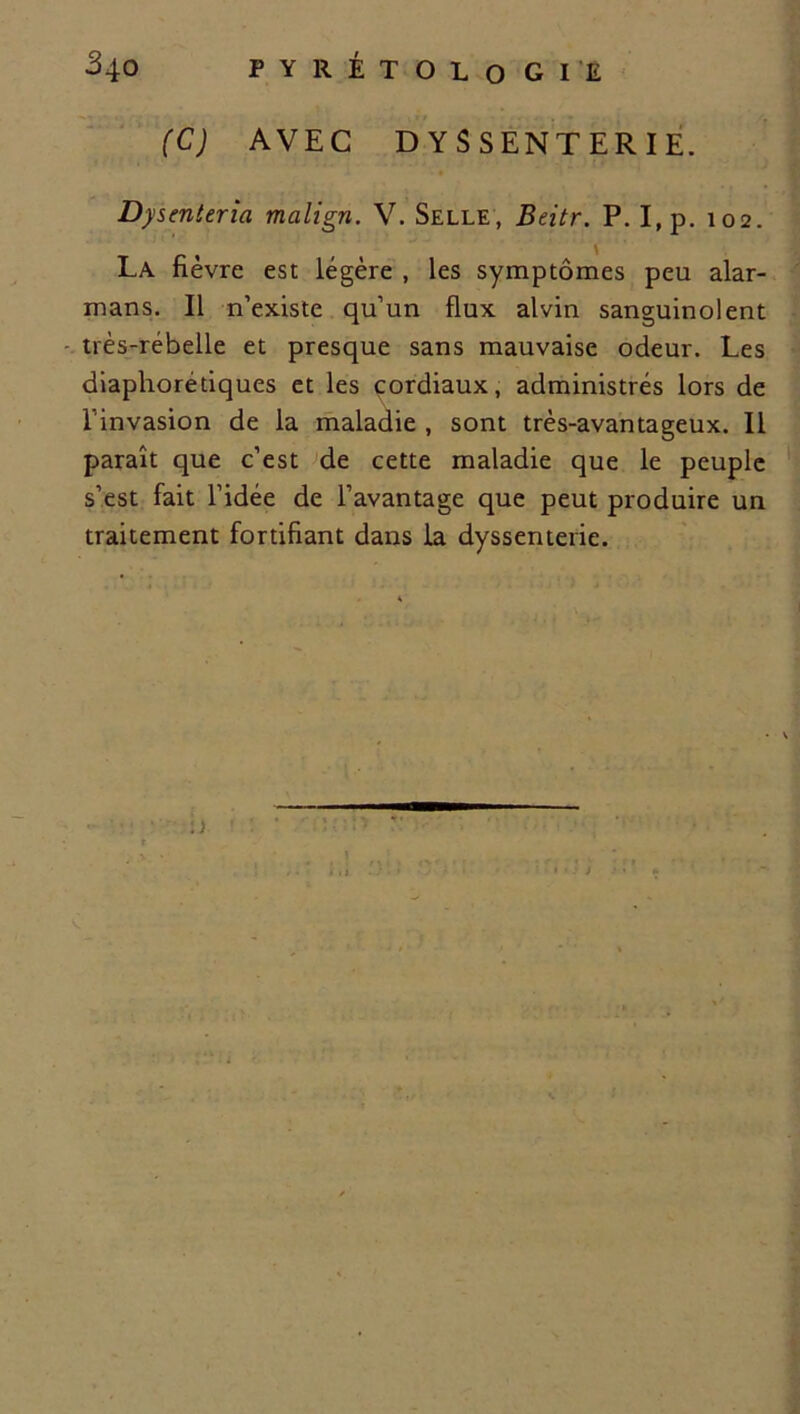 (C) AVEC D Y S SENT ER I E. Dysenteria malign. V. Selle, Bcitr. P. I,p. 102. La fièvre est légère , les symptômes peu alar- mans. Il n’existe qu’un flux alvin sanguinolent très-rébelle et presque sans mauvaise odeur. Les diaphorédques et les cordiaux, administrés lors de l'invasion de la maladie , sont très-avantageux. Il paraît que c’est de cette maladie que le peuple s’est fait l’idée de l’avantage que peut produire un traitement fortifiant dans la dyssenterie.