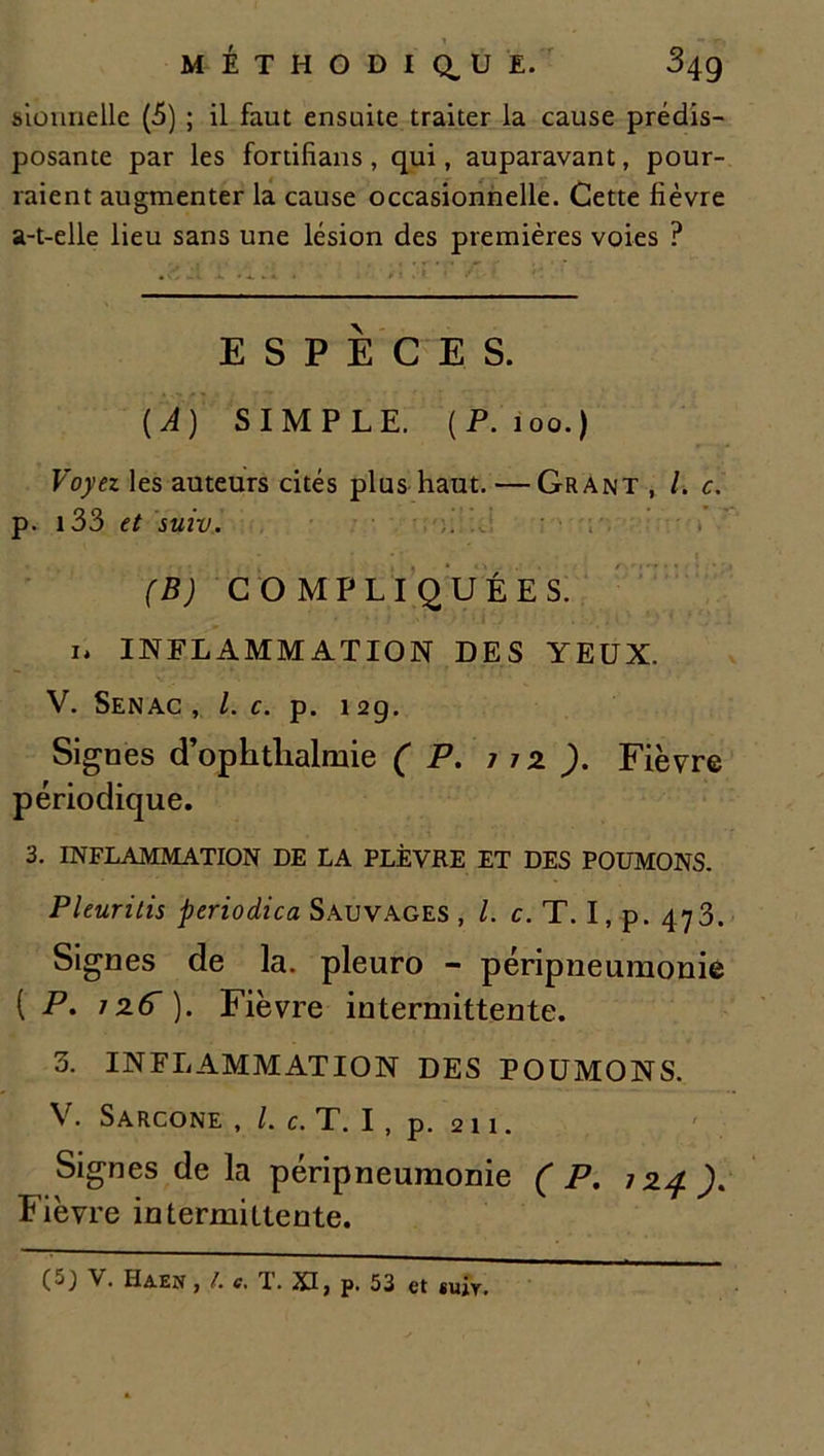 Monnelle (5) ; il faut ensuite traiter la cause prédis- posante par les fortifians, qui, auparavant, pour- raient augmenter la cause occasionnelle. Cette fièvre a-t-elle lieu sans une lésion des premières voies ? ESPÈCES. (A) SIMPLE. (P. 100.) Voyez les auteurs cités plus haut. — Grant , /. c. p. 133 et suiv. (B) COMPLIQUÉES. i» INFLAMMATION DES YEUX. V. Senac , l. c. p. 129. Signes d’ophtlialmie (P. t 12 ). Fièvre périodique. 3. INFLAMMATION DE LA PLÈVRE ET DES POUMONS. Pleuritis periodica Sauvages , l. c. T. I, p. 473. Signes de la. pleuro - péripneumonie ( P. izfr). Fièvre intermittente. 3. INFLAMMATION DES POUMONS. V. Sarcone , /. c. T. I, p. 211. Signes de la péripneumonie (P. j24). Fièvre intermittente. ( J) V. Haen y /• c* TL. XIy p. 53 et fiuiy.