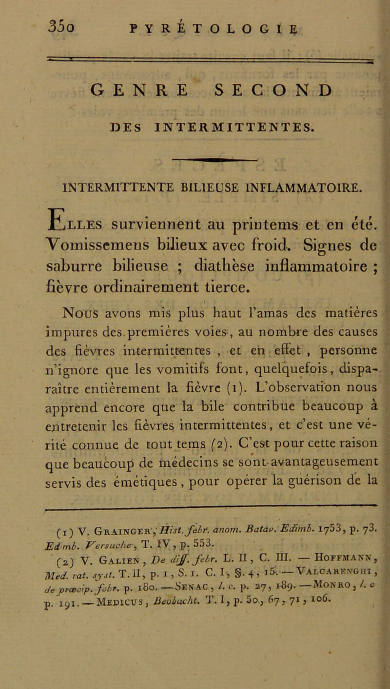 GENRE SECOND DES INTERMITTENTES. INTERMITTENTE BILIEUSE INFLAMMATOIRE. Elles surviennent au printems et en été. Vomissemens bilieux avec froid. Signes de saburre bilieuse ; diathèse inflammatoire ; fièvre ordinairement tierce. Nous avons mis plus haut l’amas des matières impures des.premières voies , au nombre des causes des fièvres intermittentes , et en effet , personne n’ignore que les vomitifs font, quelquefois, dispa- raître entièrement la fièvre (1). L’observation nous apprend encore que la bile contribue beaucoup à entretenir les fièvres intermittentes, et c’est une vé- rité connue de tout tems (a). C’est pour cette raison que beaucoup de médecins se sont avantageusement servis des émétiques , pour opérer la guérison de la (1) V. Grainger','Hist.fèbr. anom. Batav. Edîmb. 1753, p. 73. Edmb. Versuche', T. IV , p. 553. (2) V. Galien, De dijf. Jebr. L. II, C. III. — Hoffmann, Med. rat. syst. T.H, p. i, S. i. C. I, §.4, i!>.— Vai.carenghi, de præcip.febr, p. 180. SENAC , l. c. p. 27, 189. — MONRO , /. c