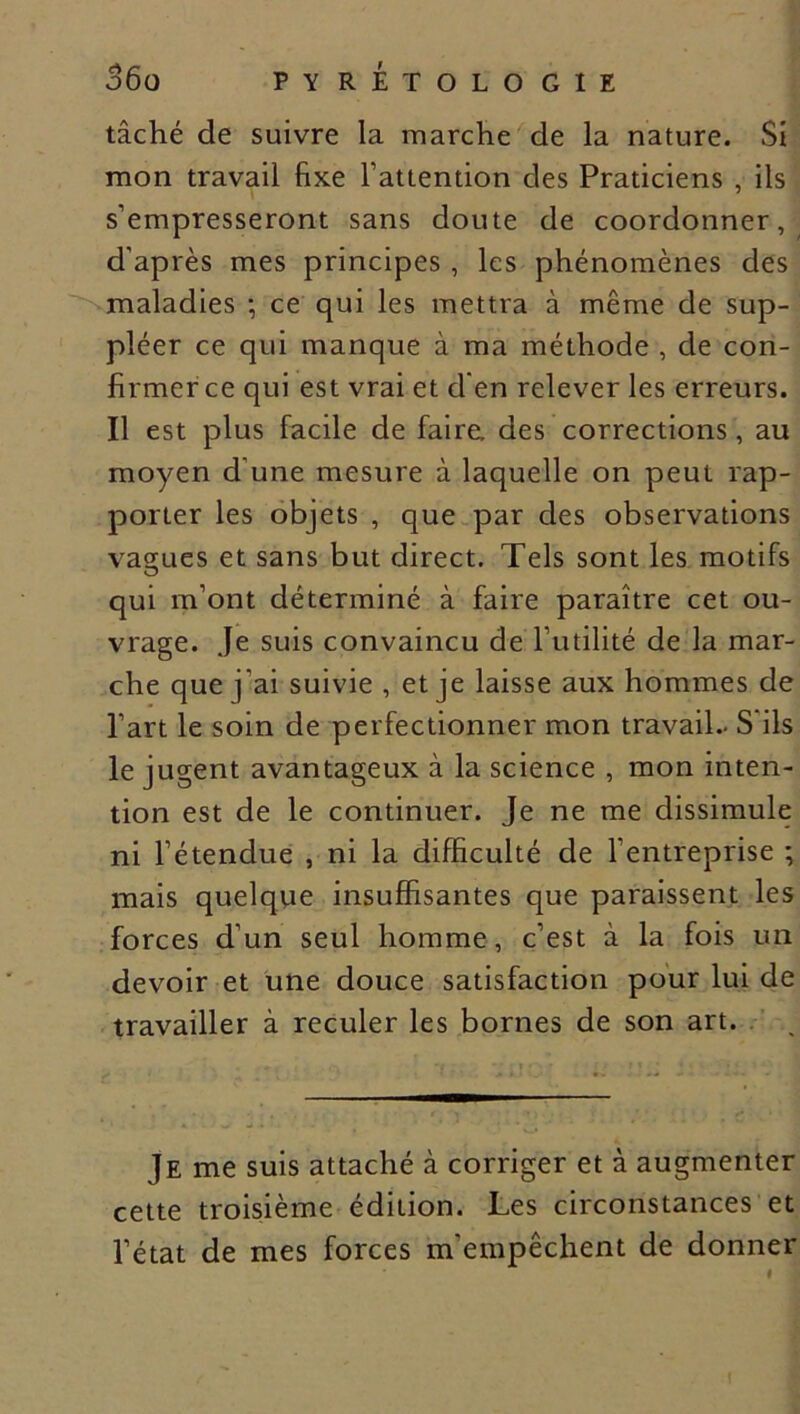 tâché de suivre la marche de la nature. Si mon travail fixe Tattention des Praticiens , ils s’empresseront sans doute de coordonner, d'après mes principes , les phénomènes des maladies ; ce qui les mettra à même de sup- pléer ce qui manque à ma méthode , de con- firmer ce qui est vrai et d'en relever les erreurs. Il est plus facile de faire, des corrections, au moyen d’une mesure à laquelle on peut rap- porter les objets , que par des observations values et sans but direct. Tels sont les motifs qui m’ont déterminé à faire paraître cet ou- vrage. Je suis convaincu de l’utilité de la mar- che que j'ai suivie , et je laisse aux hommes de l’art le soin de perfectionner mon travail- S'ils le jugent avantageux à la science , mon inten- tion est de le continuer. Je ne me dissimule ni l’étendue , ni la difficulté de l’entreprise ; mais quelque insuffisantes que paraissent les forces d’un seul homme, c’est à la fois un devoir et une douce satisfaction pour lui de travailler à reculer les bornes de son art. Je me suis attaché à corriger et à augmenter cette troisième édition. Les circonstances et l’état de mes forces m'empêchent de donner