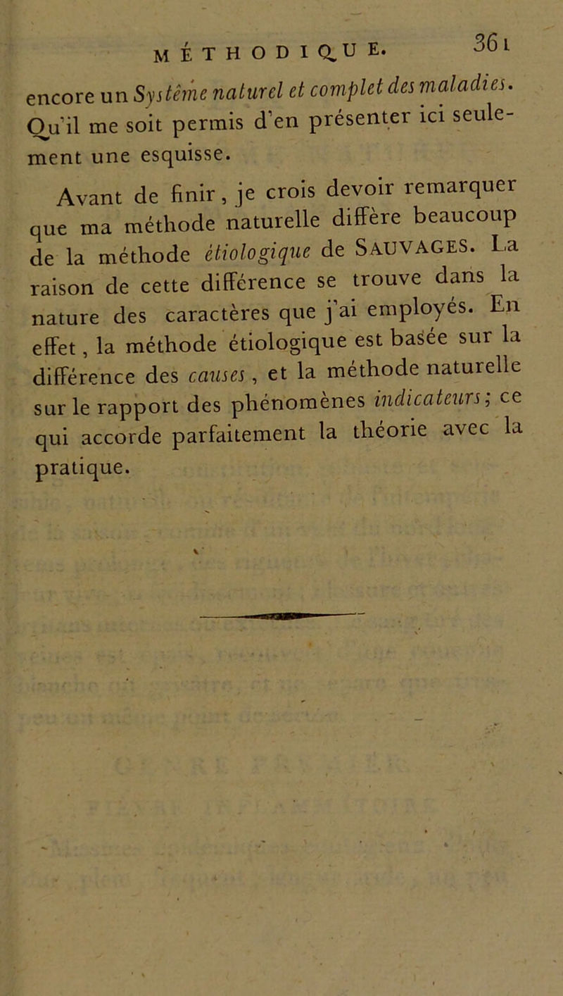 M É T H O D I a u E* 00 1 encore un Système naturel et complet des maladies. Ou il me soit permis d’en présenter ici seule- ment une esquisse. Avant de finir, je crois devoir remarquer que ma méthode naturelle diffère beaucoup de la méthode étiologique de SAUVAGES. La raison de cette différence se trouve dans la nature des caractères que j ai employés. En effet, la méthode étiologique est basée sur la différence des causes, et la méthode naturelle sur le rapport des phénomènes indicateurs; ce qui accorde parfaitement la théorie avec la pratique.