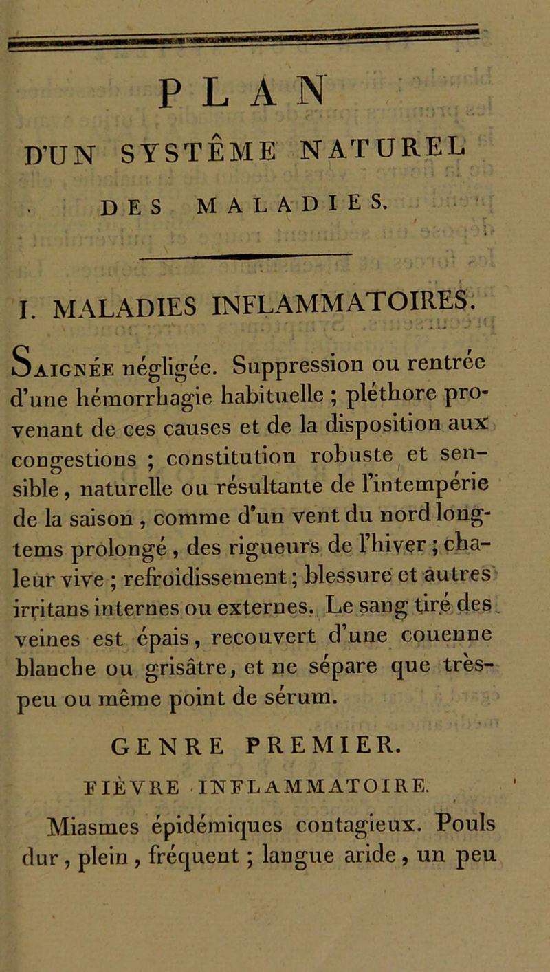 PLAN D’UN SYSTÈME NATUREL DES MALADIES. I. MALADIES INFLAMMATOIRES. Saignée négligée. Suppression ou rentrée d’une hémorrhagie habituelle ; pléthore pro- venant de ces causes et de la disposition aux congestions ; constitution robuste et sen- sible, naturelle ou résultante de 1 intempérie de la saison , comme d’un vent du nordlong- tems prolongé , des rigueurs de l’hiver ; cha- leur vive ; refroidissement ; blessure et autres irritans internes ou externes. Le sang tire des veines est épais, recouvert d’une couenne blanche ou grisâtre, et ne sépare que très- peu ou même point de sérum. GENRE PREMIER. FIÈVRE INFLAMMATOIRE. r » Miasmes épidémiques contagieux. Pouls dur , plein , fréquent ; langue aride , un peu