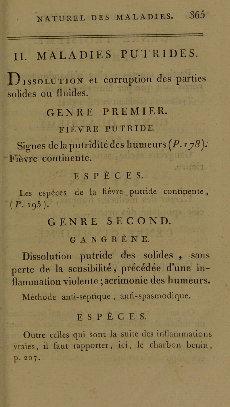 naturel de IL MALADIES PUTRIDES. Dissolution et corruption des parties solides ou fluides. GENRE PREMIER. FIÈVRE PUTRIDE. Signes de la putridité des humeurs (P. 77S); Fièvre continente. * ■ • « » r ESPÈCES. Les espèces de la fièvre putride continente , ( P. 195 ). ' ' GENRE SECOND. GANGRÈNE. Dissolution putride des solides , sans perte de la sensibilité, précédée d’une in- flammation violente ; acrimonie des humeurs. Méthode anti-septique , anti-spasmodique. ESPÈCES. Outre celles qui sont la suite des inflammations vraies, il faut rapporter, ici, le charbon bénin, p. 207.