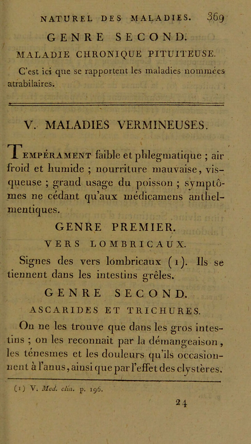 GENRE SECOND. MALADIE CHRONIQUE PITUITEUSE. C'est ici que se rapportent les maladies nommées atrabilaires. V. MALADIES VERMINEUSES. Tempérament faible et plilegmatique ; air froid et humide ; nourriture mauvaise, vis- queuse ; grand usage du poisson ; sympto- mes ne cédant qu’aux médicamens anthel- mentiques. GENRE PREMIER. \ ’ . « ■ ; VERS LOMBRICAUX. Signes des vers lombricaux (i). Ils se tiennent dans les intestins grêles. GENRE SECOND. ASCARIDES ET TRICHURES. Ou ne les trouve que dans les gros intes- tins ; on les reconnaît par la démangeaison, les ténesmes et les douleurs qu’ils occasion- nent à l’anus, ainsi que par l’effet des cl 7s t ères. (1) V. Med. clin. p. 156.