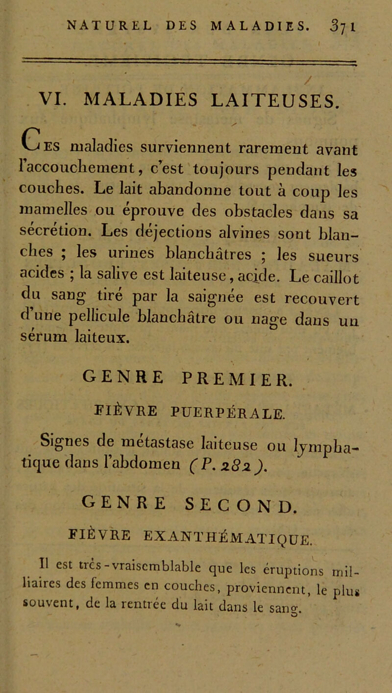 i / VI. MALADIES LAITEUSES. Ces maladies surviennent rarement avant l'accouchement, c’est toujours pendant les couches. Le lait abandonne tout à coup les mamelles ou éprouve des obstacles dans sa sécrétion. Les déjections alvines sont blan- ches ; les urines blanchâtres ; les sueurs acides ; la salive est laiteuse, acide. Le caillot du sang tiré par la saignée est recouvert d une pellicule blanchâtre ou nage dans un sérum laiteux. GENRE PREMIER. FIÈVRE PUERPÉRALE. Signes de métastase laiteuse ou lympha- tique dans l’abdomen (P. 282). GENRE SECOND. FIÈVRE EXANTHÉMATIQUE. U est trcs-vraisemblable que les éruptions mil- itaires des femmes en couches, proviennent, le plus souvent, de la rentrée du lait dans le san<*. O